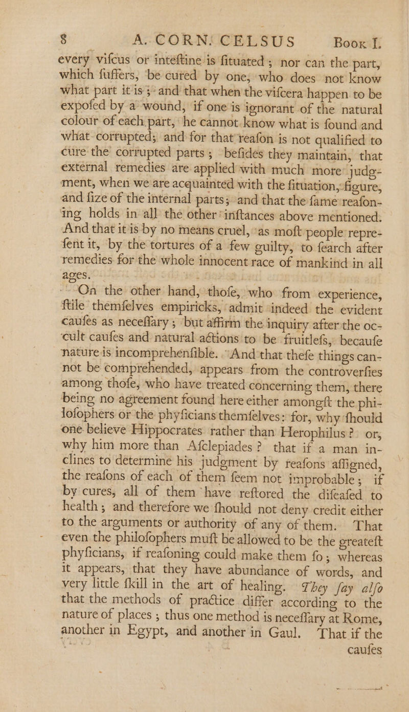 every vifcus of inteftine is fituated ; nor can the part, which fuffers, be cured by one; who does not know what part it is }-and that when the vifcera happen to be expofed by a wound, if one is ignorant of the natural colour of each part, he cannot.know what is found and what corrupted; and for that reafon is not qualified to cure the corrupted parts ; befides they maintain, that external remedies are applied with much more” judg- ment, when we are acquainted with the fituation, figure, and fize of the internal parts; and that the fame: reafon- ing holds in all the other inftances above mentioned. And that it is by no means cruel, as moft people ‘repre- fent it, by the tortures of a few guilty, to fearch after remedies for the whole innocent race of mankind in all ages. - BS PL oat ~--Qa the other hand, thofe, who from experience, ftile themfelves empiricks, . admit indeed the evident caufes as neceflary ; but affirm the inquiry after the oc- cult caufes and natural aGtions to be fruitlefs, becaufe nature is incomprehenfible. . And that thefe things can- not be comprehended, appears from the controverfies among thofe, who have treated concerning them, there ‘being no agreement found here either amongf{t the phi- lofophers or the phyficians themfelves: for, why fhould one believe Hippocrates rather than Herophilus?- or, why him more than Afclepiades? that if a man in- clines to determine his judgment by reafons affigned, the reafons of each of them feem not improbable; if by cures, all of them have reftored the difeafed to health; and therefore we fhould not deny credit either to the arguments or authority of any of them. That even the philofophers mutt be allowed to be the ereateft phyficians, if reafoning could make them fo; whereas it appears, that they have abundance of words, and very little fkill in the art of healing. They fay alfo that the methods of practice differ according to the nature of places ; thus one method is neceflary at Rome, another in Egypt, and another in Gaul. ‘That if the et caules