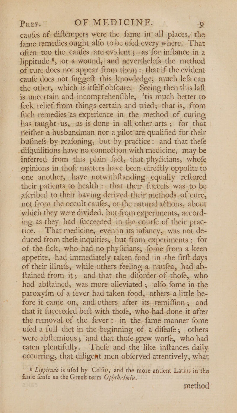 caufes of diftempers were the fame in’ all places,” the fame remedies ought alfo to be ufed every where: That often too the caufes are-evident;..as for inftance in a lippitude *, jor-a wound,’ and neverthelefs the method of cure does not appear from them :. that if the evident caufe does not fugegeft this knowledge, much lefs can the other, which is itfelf obfcure., Seeing then this laft is uncertain and-incomprehenfible, ’tis much better to feek relief from things. certain, and tried; that is, from fuch remedies “as experience in the method of curing has taught -us,-as is done-in all other arts; for that neither a husbandman nor a pilot’are qualified for their bufinefs- by reafoning, but by practice: and that thefe _difquifitions have no connection with medicine, may be inferred from this plain fact, that, phyficians, whofe epinions in thofe matters have been directly oppofite to ene another, have notwithftanding equally reftored their patients to health :. that their fuccefs was-.to be afcribed to their having derived their methods of cure, not from the eccult caufes; or-the natural actions, about which they were divided, but-from experiments, accord- ing.as they, had. fucceeded in. the. courfe of their prac- tice. . That medicine, even in its infancy, was not de- duced from thefe inquiries, but from-experiments : for of the fick, who had-no phyficians, fome from a keen appetite, -had immediately taken food ‘in the firft days _ of their illnefs, while others feeling a naufea, had ab- ftained from it; and that the diforder of thofe, who ~ had abftained, was more alleviated ; alfo fome in the paroxyfm of a fever had taken food, others-a little be- fore it came on, and others after its remiffion; and that it fucceeded beft with thofe,- who -had-done it after the removal of the fever: in the fame manner fome ufed a full diet in the beginning of. a difeafe; others were abftemious; and that thofe grew worfe, who had eaten plentifully. Thefe and the like inftances daily occurring, that diligemt men obferved attentively, what 8 Lippitudo is ufed by Celfus, and the more antient Latins in the fame fenfe as the Greek term Ophthalmia. method