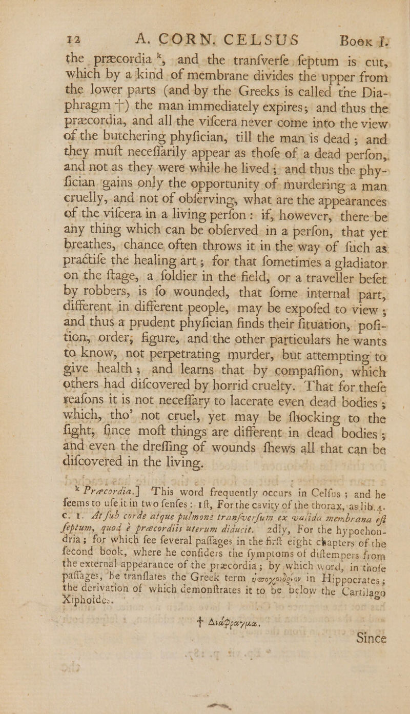 the prcordia *, andthe tranfverfe feptum is cut, which by a kind of membrane divides the upper from the lower parts (and by the Greeks is called the Dia- phragm 7) the man immediately expires; and thus the praecordia, and all the vifcera never come into the view. of the butchering phyfician, till the man is dead; and they mu(t neceflarily appear as thofe of a dead perfon,. and not as they. were while he lived; and thus the phy- fician ‘gains only the opportunity of murdering a man cruelly, and not of obferving, what are the appearances of the vifcera in a living perfon: if, however, there-be any thing which can be obferved in a perfon, that yet breathes, chance often throws it in the way of fach as practile the healing art; for that fometimies a gladiator on the fltage, a foldier in the field; or a traveller befet by robbers, is fo wounded, that fome internal part, different, .in different people, may be expofed to view ; and thus a prudent phyfician finds their fituation,. pofi- tion, order; figure, and'the other particulars he wants to. know, not perpetrating murder, but attempting’ to give health; and learns that by compaffion, which others had difcovered by horrid cruelty. That for thefe reafons it is not neceffary to lacerate even dead: bodies ; which, tho’ not cruel, yet. may be fhocking to the fight, ince moft things are different.in dead bodies ; and even the dreffing of wounds fhews all that can be . difcovered in the living, — Precordia.| This word frequently occurs in Celfus ; and he feems to ufeitin two fenfes ;.1ft, Forthe cavity of the thorax, as lib. 4. c. 1. At fub corde aigue pulmonz tranfuerfum ex valida membrana eff Septum, quod é preecordits uterum diducit. 2dly, For the hy pochon- dria; for which fee feveral paffages in the firt eight chapters of the fecond book, where he confiders the fymptoms of diftempers from the external appearance of the precordia ; by which word, in thofe pafflazes, “he tranflates the Greek term yomoyovderay IN Hippocrates ; the derivation of which demonftrates it to be below the Cartilaza Aiphoides. . t AvcPpayuc, : Since