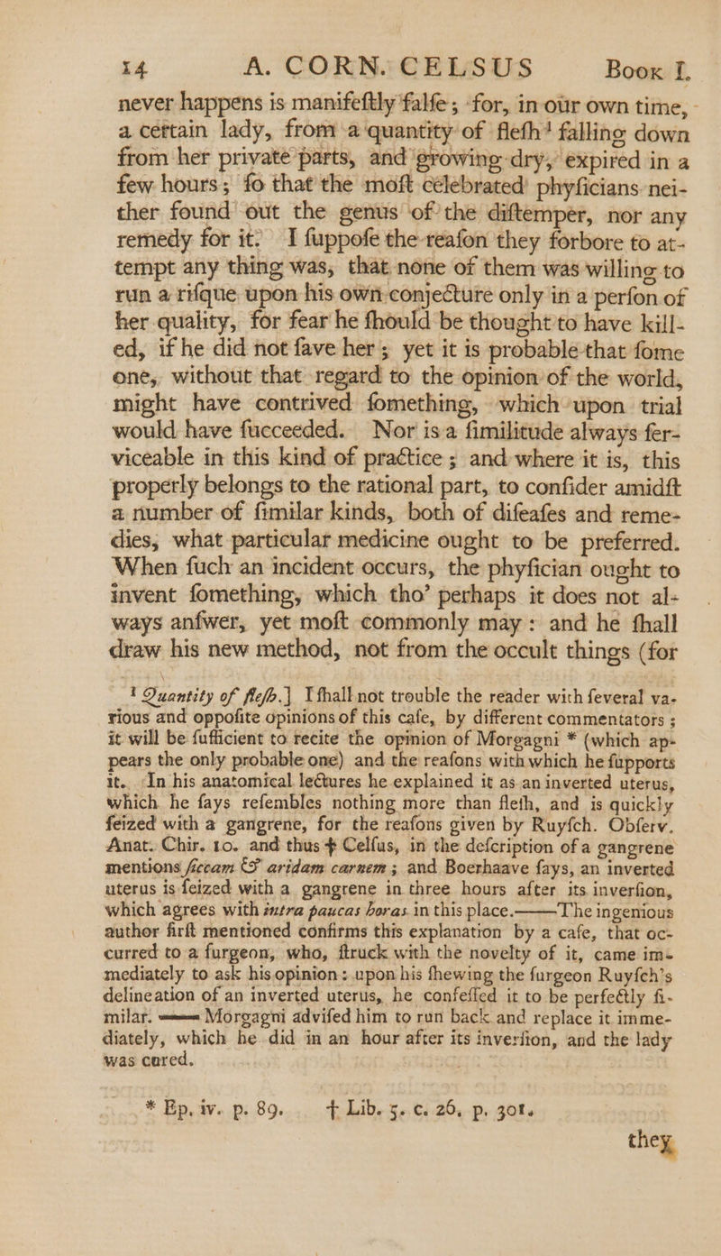 never happens is manifeftly falfe; ‘for, in our own time, - a cettain lady, from a‘quantity of fleth? falling down from her private parts, and growing-dry, expired in a few hours; fo that the moft célebrated) phyficians. nei- ther found out the genus ofthe diftemper, nor any remedy for it. I fuppofe the-reafon they forbore to at- tempt any thing was, that none of them was willing to run a rifque upon his own: conjecture only in a perfon of her quality, for fear he fhould be thought to have kill- ed, if he did not fave her; yet it is probable-that fome one, without that regard to the opinion of the world, might have contrived fomething, which upon trial would have fucceeded. Nor isa fimilitude always fer- viceable in this kind of practice ; and where it is, this properly belongs to the rational part, to confider amidft a number of fimilar kinds, both of difeafes and reme- dies, what particular medicine ought to be preferred. When fuch an incident occurs, the phyfician ought to invent fomething, which tho’ perhaps it does not al- ways anfwer, yet moft commonly may: and he hall draw his new method, not from the occult things (for 1 Quantity of flefo.| Tfhall not trouble the reader with feveral va- rious and oppofite opinions of this cafe, by different commentators ; it will be {ufficient to recite the opinion of Morgagni * (which ap- pears the only probable one) and the reafons with which he fupports it... ‘In his anatomical. lectures he explained it as.an inverted uterus, which he fays refembles nothing more than fleth, and is quickly feized with a gangrene, for the reafons given by Ruyfch. Obferv. Anat. Chir. to. and thus $ Celfus, in the defcription of a gangrene mentions ficcam {fF aridam carnem ; and Boerhaave fays, an inverted uterus is feized with a gangrene in three hours after its inverfion, which agrees with intra paucas horas. in this place. The ingenious author firft mentioned confirms this explanation by a cafe, that oc- curred to a furgeon, who, ftruck with the novelty of it, came im- mediately to ask his opinion: upon his fhewing the furgeon Ruyfch’s delineation of an inverted uterus, he confeffed it to be perfeétly fi- milar. === Morgagni advifed him to run back and replace it imme- diately, which he did in an hour after its inveriion, and the lady was cared. * Ep. av. .p:.89...., - fdide 3 -.€)-25,-p, g0ts they,