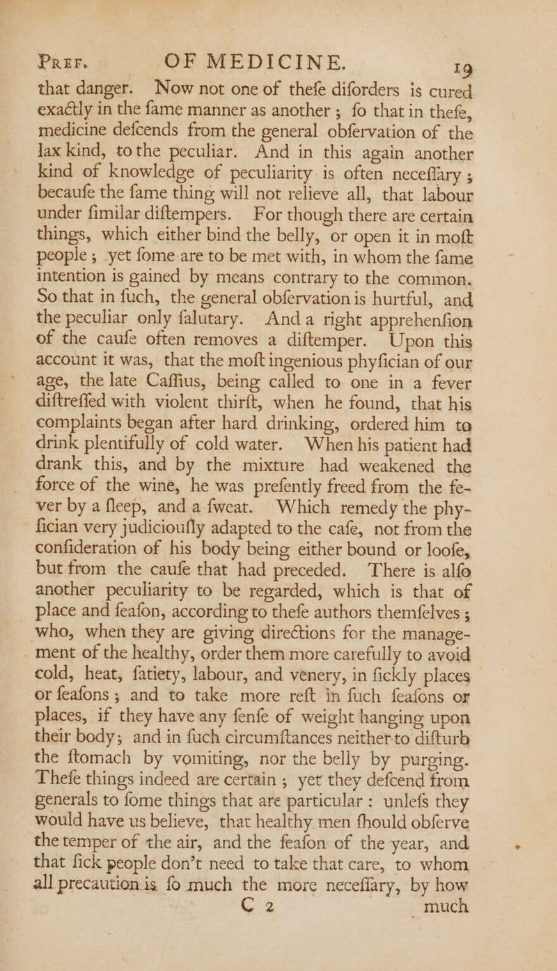 that danger. Now not one of thefe diforders is cured exactly in the fame manner as another ; fo that in thefe, medicine defcends from the general obfervation of the lax kind, tothe peculiar. And in this again another kind of knowledge of peculiarity. is often neceffary ; becaufe the fame thing will not relieve all, that labour under fimilar diftempers. For though there are certain things, which either bind the belly, or open it in moft people ; yet fome are to be met with, in whom the fame intention is gained by means contrary to the common. So that in fuch, the general obfervation is hurtful, and the peculiar only falutary. Anda right apprehenfion of the caufe often removes a diftemper. Upon this account it was, that the moft ingenious phyfician of our age, the late Caffius, being called to one in a fever diftrefied with violent thirft, when he found, that his complaints began after hard drinking, ordered him to drink plentifully of cold water. When his patient had drank this, and by the mixture had weakened the force of the wine, he was prefently freed from the fe- ver by a fleep, and a fweat. Which remedy the phy- fician very judicioufly adapted to the cafe, not from the confideration of his body being either bound or loofe, but from the caufe that had preceded. There is alfo another peculiarity to be regarded, which is that of _ place and feafon, according to thefe authors themfelves ; who, when they are giving directions for the manage- ment of the healthy, order them more carefully to avoid cold, heat, fatiety, labour, and venery, in fickly places or feafons ; and to take more reft in fuch feafons or places, if they have any fenfe of weight hanging upon their body; and in fuch circumftances neither-to difturb the {tomach by vomiting, nor the belly by purging. Thefe things indeed are certain ; yet they defcend from generals to fome things that are particular: unlefs they would have us believe, that healthy men fhould obferve the temper of the air, and the feafon of the year, and that fick people don’t need to take that care, to whom all precaution.is fo much the more neceflary, by how ho C2 - much