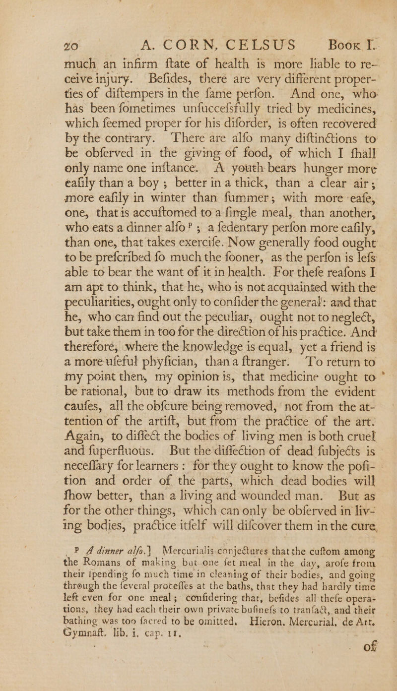 much an infirm ftate of health is more liable to re— ceive injury. Befides, there are very different proper- ties of diftempers in the fame perfon. And one, who. has been fometimes unfuccefsfully tried by medicines, which feemed proper for his diforder, is often recovered by the contrary. ‘There are alfo many diftinctions to be obferved in the giving of food, of which I hall only name one initance. A youth bears hunger more eafily than a boy ; better ina thick, than a clear air; more eafily in winter than fummer; with more ‘eafe, one, that is accuftomed to a fingle meal, than another, who eats a dinner alfo’ ; a fedentary perfon more eafily, than one, that takes exercife. Now generally food ought to be prefcribed fo much the fooner, as the perfon is lefs able to bear the want of it in health. For thefe reafons I am apt to think, that he, who is not acquainted with the peculiarities, ought only to confider the general: and that he, who can find out the peculiar, ought not to neglect, but take them in too for the direction of his practice. And therefore, where the knowledge is equal, yet a friend is a more ufeful phyfician, thana ftranger. To return to my point then, my opinionis, that medicine ought to be rational, but to draw its methods from the evident caufes, all the obfcure being removed, not from the at- tention of the artift, but from the practice of the art. Again, to diffect the bodies of living men is both cruel and fuperfluous. But the diffection of dead fubjects is neceflary for learners : for they ought to know the pofi- tion and order of the parts, which dead bodies will fhow better, than a living and wounded man. But as for the other things, which can only be obferved in liv- ing bodies, practice itfelf will difcover them in the cure, _? A dinner alfo.\) Mercurialis.conjeQures that the cuftom among the Romans of making but one fet meal in the day, arofe from their {pending fo much time in cleaning of their bodies, and going through the feveral proceffes at the baths, that they had hardly time left even for one meal; confidering that, befides all thefe opera- tions, they had each their own private bufinefs to tranfaat, and their bathing was too facred to be omitted. Hieron. Mercurial, de Art. Gymnaft. lib. i, cap. 11,