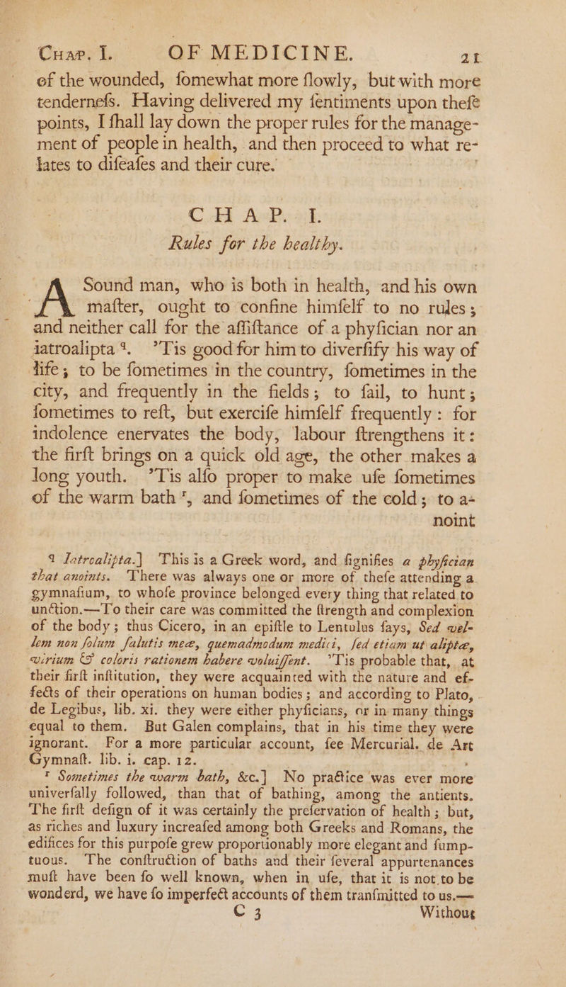 ef the wounded, fomewhat more flowly, but with more tendernefs. Having delivered my {entiments upon thef® points, I fhall lay down the proper rules for the manage- ment of people in health, and then proceed to what re- lates to difeafes and their cure. | CE AePyak Rules for the healthy. | Sound man, who is both in health, and his own A mafter, ought to confine himfelf to no rules; and neither call for the affiftance of a phyfician nor an djatroalipta‘. *Tis good for him to diverfify his way of dife; to be fometimes in the country, fometimes in the city, and frequently in the fields; to fail, to hunt; fometimes to reft, but exercife himfelf frequently : for indolence enervates the body, labour ftrengthens it : the firft brings on a quick old age, the other makes a Jong youth. ’Tis alfo proper to make ufe fometimes of the warm bath’, and fometimes of the cold; to a- noint 9 Jatroalipta.} ‘This is a Greek word, and fignifies a phyfictan that anoints. ‘There was always one or more of thefe attending a gymnafium, to whofe province belonged every thing that related to unction.—To their care was committed the ftrength and complexion of the body; thus Cicero, in an epiftle to Lentulus fays, Sed wel- lem non folum Jalutis mee, quemadmodum medici, fed etiam ut alipte, eirium © coloris rationem habere voluiffent. °Tis probable that, at their firft inftitution, they were acquainted with the nature and ef- fets of their operations on human bodies; and according to Plato, . de Legibus, lib. xi. they were either phyficians, or in many things equal tothem. But Galen complains, that in his time they were ignorant. For a more particular account, fee Mercurial. de Art Gymnaft. lib. i. cap. 12. . a T Sometimes the warm bath, &amp;c.] No praétice was ever more univerfally followed, than that of bathing, among the antients. The firft defign of it was certainly the prefervation of health ; but, as riches and luxury increafed among both Greeks and Romans, the edifices for this purpofe grew proportionably more elegant and fump- tuous. The coniftruction of baths and their feveral appurtenances muft have been fo well known, when in ufe, that it is not.to be wonderd, we have fo imperfe&amp;t accounts of them tranfmitted to us.—