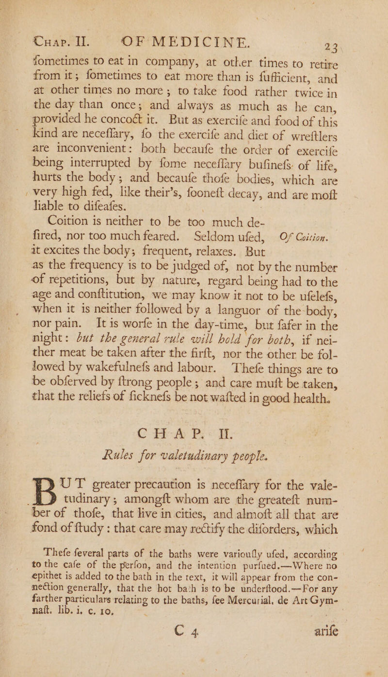 ~ fometimes to eat in company, at other times to retire from it; fometimes to eat more than is fufficient, and at other times no more ; to take food rather twice in the day than once; and always as much as he can, provided he concoét it. But as exercife and food of this kind are neceflary, fo the exercife and diet of wreftlers are inconvenient: both becaufe the order of exercife being interrupted by fome neceflary bufinefs: of life, hurts the body; and becaufe thofe bodies, which are very high fed, like their’s, fooneft decay, and are moft liable to difeafes. | 7 Coition is neither to be too much de- fired, nor too muchfeared. Seldom ufed, Of Coition. at excites the body; frequent, relaxes. But as the frequency is to be judged of, not by the number of repetitions, but by nature, regard being had to the age and conftitution, we may know it not to be ufelefs, ‘when it is neither followed by a languor of the body, nor pain. It is worfe in the day-time, but fafer in the night: but the general rule will hold for both, if nei- ther meat be taken after the firft, nor the other be fol- lowed by wakefulnefs and labour. Thefe things are to be obferved by {trong people ; and care mutt be taken, that the reliefs of ficknefs be not wafted in good health. CH -@&amp; Pi i. Rules for valetudinary people. B UT greater precaution is neceffary for the vale- tudinary ; amongft whom are the greateft num- Thefe feveral parts of the baths were varioufly ufed, according to the cafe of the perfon, and the intention purfued.—Where no epithet is added to the bath in the text, it will appear from the con- nection generally, that the hot bath is to be underftood.—For any farther particulars relating to the baths, fee Mercurial. de Art Gym- nait. lib. i. c. 10, C 4 atife