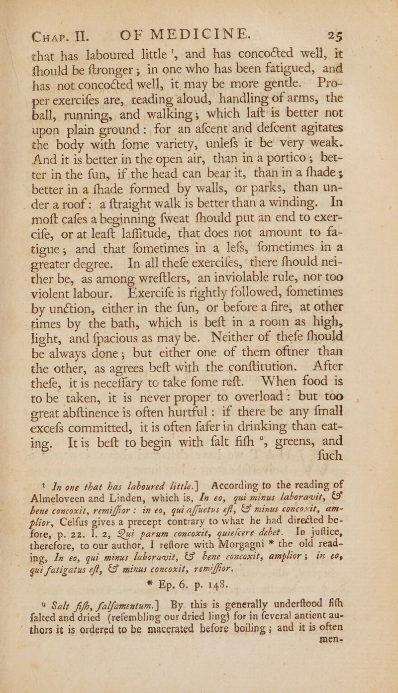 chat has laboured little, and has concocted well, it fhould be ftronger ; in one who has been fatigued, and has not concocted well, it may be more gentle. Pro- per exercifes are, reading aloud, handling of arms, the ball, running, and walking; which laft is better not upon plain ground: for an afcent and defcent agitates the body with fome variety, unlefs it be very weak. And it is better in the open air, than in a portico; bet- ter in the fun, if the head can bear it, than in a fhade; better in a fhade formed by walls, or parks, than un- _der a roof: a ftraight walk is better than a winding. In moft cafes a beginning fweat fhould put an end to exer- cife, or at leaft laffitude, that does not amount to fa- ticue; and that fometimes in a lefs, fometimes in a greater degree. In all thefe exercifes, ‘ there fhould nei- ther be, as among wreftlers, an inviolable rule, nor too violent labour. Exercife is rightly followed, fometimes _by unétion, either in the fun, or before a fire, at other times by the bath, which is beft in a room as high, light, and fpacious as may be. Neither of thefe fhould be always done; but either one of them oftner than the other, as agrees beft with the conftitution. After thefe, it is neceffary to take fome reft. When food is to be taken, it is never proper to overload: but too great abftinence is often hurtful : if there be any fmall excefs committed, itis often fafer in drinking than eat- ing. Itis beft to begin with falt fifh “, greens, a : uch t In one that has laboured little.) According to the reading of - Almeloveen and Linden, which is, In eo, qui minus laboravit, &amp; bene concoxit, remiffior : in eo, quiaffuetus eff, F minus concoxit, am- plior, Celfus gives a precept contrary to what he had direéted be- fore, p. 22. 1. 2, Qui parum concoxit, quiefcere debet. In juftice, therefore, to our author, I reflore with Morgagni * the old read- ing, In eo, qui minus laboravit, F bene concoxit, amplior 3 in €0, qui fatigatus off, P minus concoxit, remiffior. * Ep. 6. p. 148. 2 Salt fib, falfamentum.] By. this is generally underftood fith falted and dried (refembling our dried ling) for in feveral antient au- ' thors it is ordered to be macerated before boiling ; and it is often men-