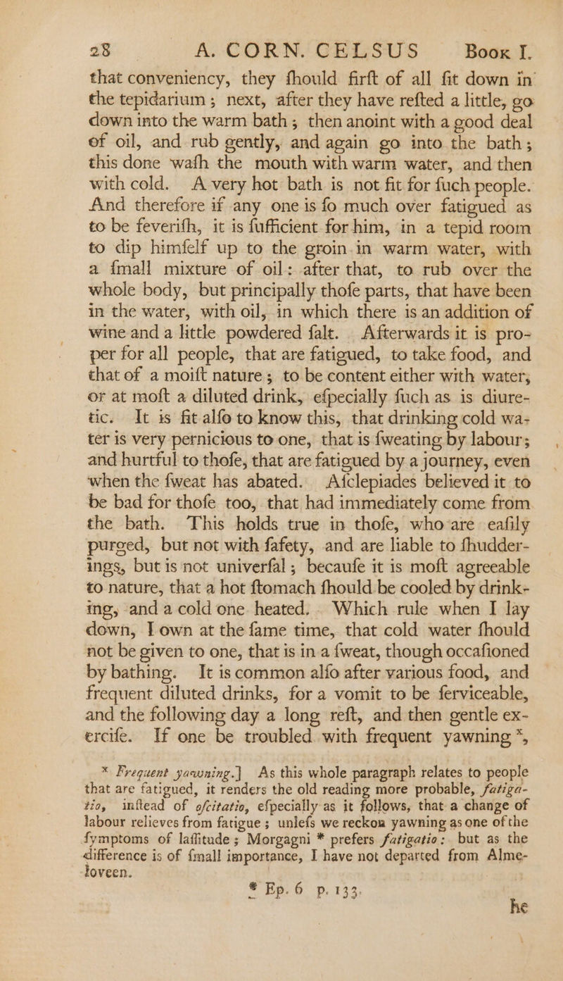 that conveniency, they fhould firft of all fit down in the tepidarium ; next, after they have refted a little, go down into the warm bath; then anoint with a good deal of oil, and rub gently, and again go into the bath; this done wafh the mouth with warm water, and then with cold. A very hot bath is not fit for fuch people. And therefore if any one is fo much over fatigued as to be feverifh, it is fufficient for him, in a tepid room to dip himfelf up to the groin.in warm water, with a {mall mixture of oil: after that, to rub over the whole body, but principally thofe parts, that have been in the water, with oil, in which there is an addition of wine and a little powdered falt. Afterwards it is pro- per for all people, that are fatigued, to take food, and that of a moift nature; to be content either with water, or at moft a diluted drink, efpecially fuch as is diure- tic. It is fit alfo to know this, that drinking cold wa- ter is very pernicious to one, that is fweating by labour; and hurtful to thofe, that are fatigued by a journey, even when the fweat has abated. Atclepiades believed it to be bad for thofe too, that had immediately come from the bath. This holds true in thofe, whovare eafily purged, but not with fafety, and are liable to fhudder- ings, but is not univerfal,; becaufe it is moft agreeable to nature, that a hot ftomach fhould be cooled by drink- ing, and a cold one heated... Which rule when I lay down, J] own at the fame time, that cold water fhould not be given to one, that is in.a {weat, though occafioned by bathing. It is common alfo after various food, and frequent diluted drinks, for a vomit to be ferviceable, and the following day a long reft, and then gentle ex- ercife. If one be troubled with frequent yawning *, * Frequent yawning.| As this whole paragraph relates to people that are fatigued, it renders the old reading more probable, fatiga- tio, inftead of ofcitatio, efpecially as it follows, that a change of labour relieves from fatigue ; unlefs we reckon yawning as one of the fymptoms of laffitade ; Morgagni * prefers fatigatio: but as the difference is of {mall importance, I have not departed from Alme- loveen. 7 | : S Ep. 6 p. 133. he