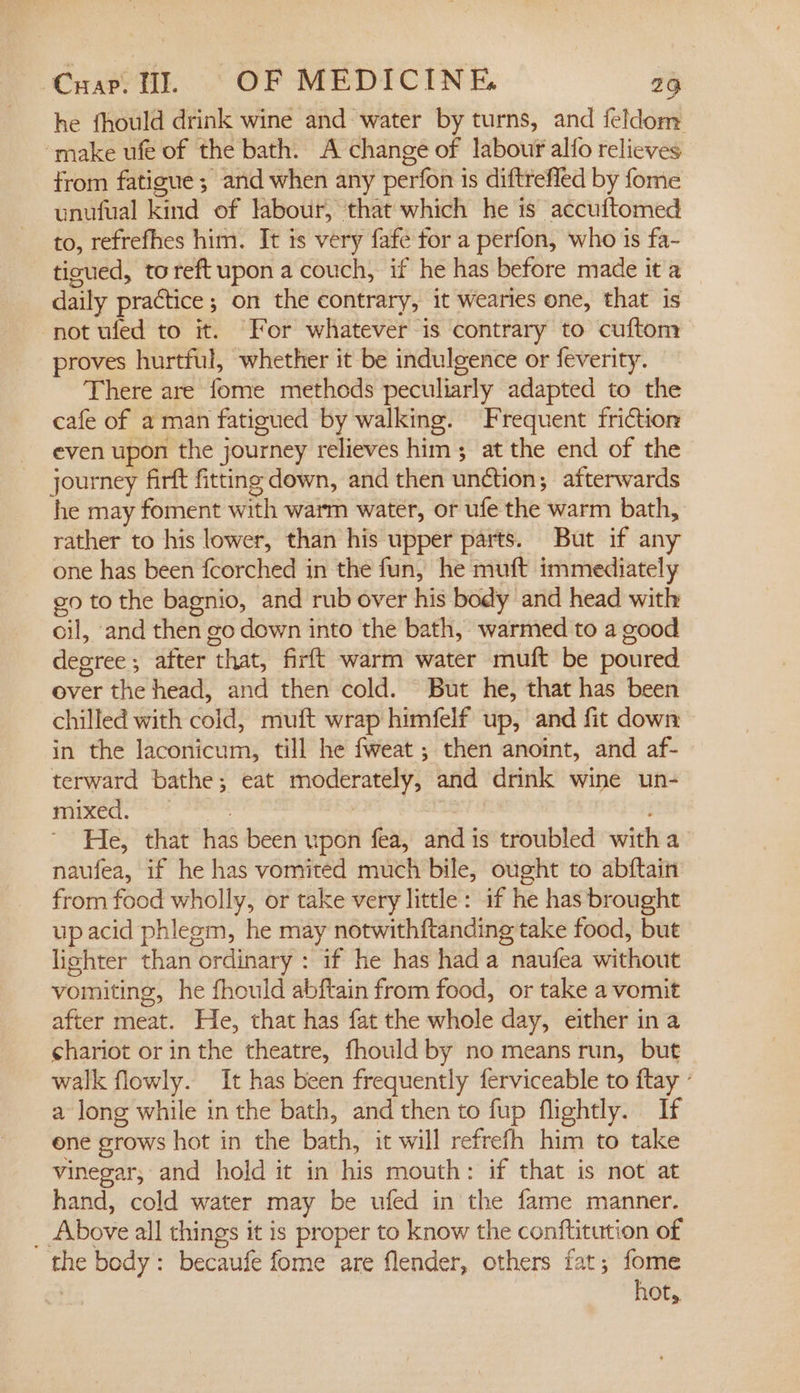 he fhould drink wine and water by turns, and feldom “make ufe of the bath. A change of labour alfo relieves from fatigue; and when any perfon is diftreffed by fome unufual kind of labour, that which he is accuftomed to, refrefhes him. It is very fafe for a perfon, who is fa- tioued, toreft upon a couch, if he has before made it a daily practice; on the contrary, it wearies one, that is not ufed to it. For whatever is contrary to cuftom proves hurtful, whether it be indulgence or feverity. There are fome methods peculiarly adapted to the cafe of a man fatigued by walking. Frequent friction even upon the journey relieves him; at the end of the journey firft fitting down, and then unction; afterwards he may foment with warm water, or ufe the warm bath, rather to his lower, than his upper parts. But if any one has been fcorched in the fun, he muft immediately go to the bagnio, and rub over his body and head with oil, and then go down into the bath, warmed to a good degree ; after that, firft warm water muft be poured over the head, and then cold. But he, that has been chilled with cold, muft wrap himfelf up, and fit down in the laconicum, till he fweat ; then anoint, and af- terward bathe; eat moderately, and drink wine un- moe ss caidas He, that has been upon fea, and is troubled witha naufea, if he has vomited much bile, ought to abftain from food wholly, or take very little: if he has brought up acid phlegm, he may notwithftanding take food, but lishter than ordinary : if he has hada naufea without vomiting, he fhould abftain from food, or take a vomit after meat. He, that has fat the whole day, either ina chariot or in the theatre, fhould by no means run, but walk flowly. It has been frequently ferviceable to ftay ° a long while in the bath, and then to fup flightly. If ene grows hot in the bath, it will refrefh him to take vinegar, and hold it in his mouth: if that is not at hand, cold water may be ufed in the fame manner. _ Above all things it is proper to know the conftitution of the body: becaufe fome are flender, others fat; fome hot,