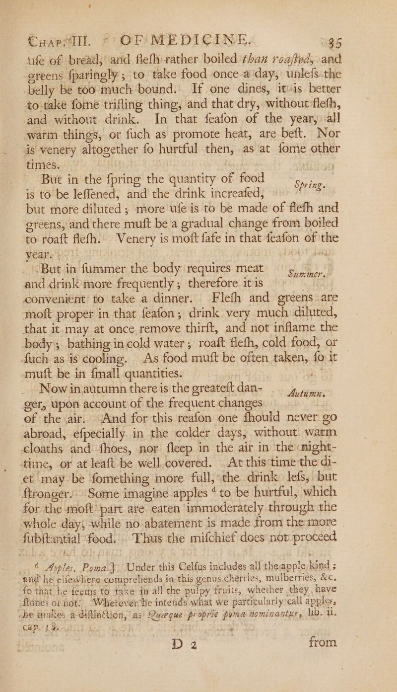 Coaeelll. © OFFI MEDICINE. 385 ufe of bread; and flefh'rather boiled thax roajted, and greens fparingly ; to take food once-a day, unlefs.the belly bé too much'bound. If one dines, itias better to-take fome trifling thing, and that dry, without flefh, and without drink. In that feafon of the year, vall warm things, or fuch as promote heat, are beft. Nor is venery altogether fo hurtful then, as at fome other times. oie | ih cts _ But in the fpring the quantity of food aoe is to be leffened, and the drink increafed, Fils but more diluted ; more wfe is to be made of flefh and greens, and there muft be a gradual change from boiled to roaft flefh. Venery is moft fafe in that feafon of ithe year. pan aa -But in fummer the body requires meat 5 and drink more frequently; therefore itis 9 convenient to take a dinner. Flefh and greens are moft proper in that feafon, drink very much diluted, that it-may at once remove thirft, and not inflame the body ; bathing in cold water; roaft flefh, cold food, or duch as is cooling. As food muft be often taken, {o it smuft be in {mall quantities. = Now in autumn thereis the greateftdan- 4 4, ger, upon account of the frequent changes of the air. sAnd for this reafon one fhould never go abroad, efpecially. in the colder days, without warm cloaths and: thoes, nor fleep in the air in theicnight- time, or at leaft be well-covered. At this:time the di- et may be fomething more full, the drink lefs; but ftronger.' Some imagine apples * to be hurtful, which for the moft' part are. eaten immoderately through the ‘whole day, while no abatement is made from the more fubftantial’food. Thus the mifchief does not proceed © Ayples, Poma.) Under this Celfus includes all theapple-kind ; and he elfewlere.comprehends in-this genus cherries, mulberries, &amp;c. fo that he feems to take in all the pulpy fruits, whether they, have flones or not: “Whetever he intends what we particularly call apples, ebe makes adilinGion, as’ Queque proprie poma nominantur, hb. i. can. 1S ER ET oe eae D cia from