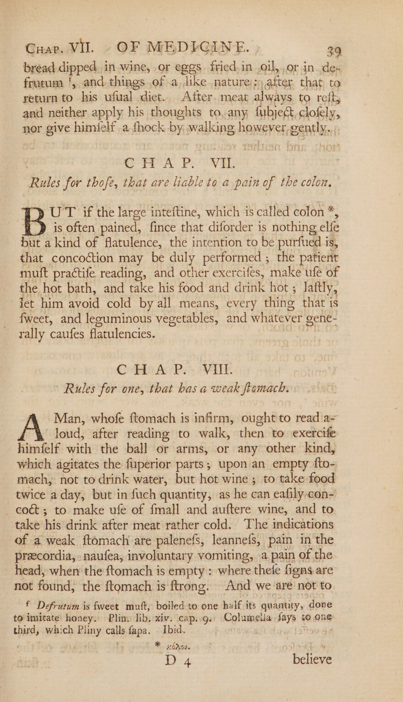 bread dipped in wine, or eggs. fried. in .oil,.or in. dex frutum ‘, and. things .of .a, like nature), sy after that, to return to his ufual diet.. After. meat always to reft, and neither apply his thoughts to, any fubjegt, clofely, nor give e:bialelt a fhock by walking haneretr gently. CT? A. P. VIL Rute for thofe, that are liable to a pain of the colon, DUT if the large inteftine, which 1s called colon *, |} is often pained, fince that diforder is nothing elfe but a kind of flatulence, the intention to be purfued is, that concoction may be duly performed ; the patient muft practife reading, and other exercifes, make ufe of the hot bath, and take his food and drink hot ; laftly, let him avoid cold by all. means, every thine that is fweet, and lecuminous vegetables, and whatever gene- rally caufes flatulencies. | CHA P.. VIIL Rules for one, that has a weak framach. Man, whofe ftomach is infirm, ought to read'a= A loud, after reading to walk, then ‘to exetcife himfelf with the ball or arms, or any other kind, which agitates the fuperior parts, upon an empty fto= mach, not to drink water, but hot wine ; to take food twice a day, but in fuch quantity, as he can eafily-con- —coét; to make ufe of {mall and auftere wine, and to take his drink after meat rather cold. The indications of a weak ftomach are palenefs, leannefs, pain in the preecordia, -naufea, involuntary vomiting, .a,pain of the head, when the ftomach is empty : where thete figns are not found, the {tomach is ftrong. And we-are not to, * Defrutum is fweet mutt, boiled to one half its quantity, done to imitate honey. Pliny lib, xiv. cap.g. Columeua Says so one third, which eB calls ss scecak Ibid. : | 16 * Nov. D 4 vas