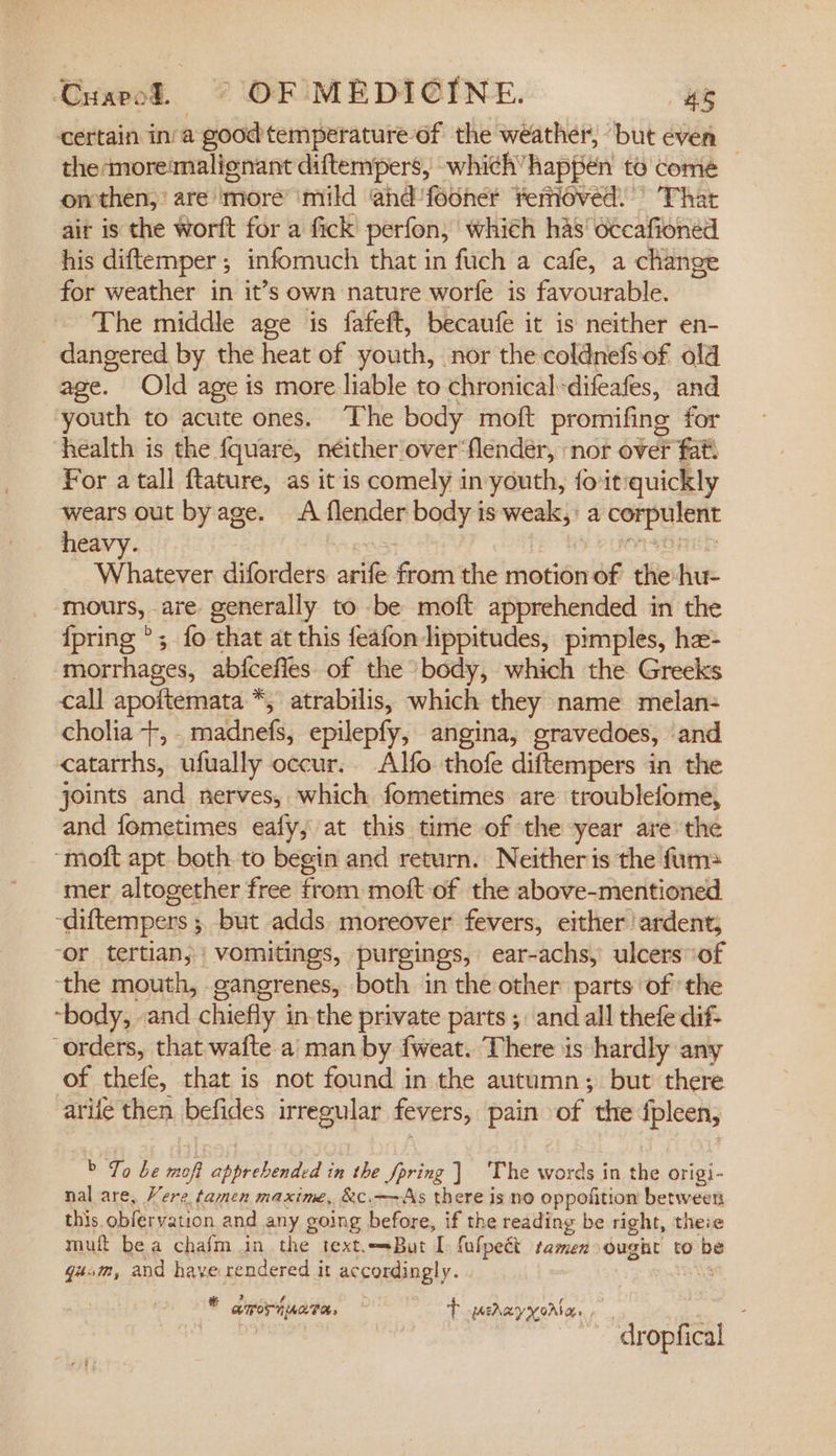 Cuarpol. © OF MEDICINE. 4s certain ina good temperature-of the weather, ‘but even the moreimalignant diftempers, which” happen to comé omthen, are more mild and'fooner Yemoved. That ait is the worft for a fick perfon, which has’ occafioned his diftemper ; infomuch that in fuch a cafe, a change for weather in it’s own nature worfe is favourable. The middle age is fafeft, becaufe it is neither en- _ dangered by the heat of youth, nor the coldnefsof old age. Old age is more liable to chronical-difeafes, and youth to acute ones. The body moft promifing for health is the {quare, néither over‘flendeér, ‘nor over fat. For a tall ftature, as it is comely in youth, foit:quickly wears out by age. A flender body is weak,: a corpulent Whatever diforders arife from the motion of the:hu- mours, are generally to be moft apprehended in the {pring °; fo that at this feafon lippitudes, pimples, he- ‘morrhages, abfcefles of the body, which the Greeks call apoftemata *; atrabilis, which they name melan- cholia +, . madnefs, epilepfy, angina, gravedoes, and catarrhs, ufually occur. Alfo thofe diftempers in the joints and nerves, which fometimes are troublefome, and fometimes eafy, at this time of the year are the ‘moft apt both to begin and return. Neitheris the fum= mer altogether free from moft-of the above-mentioned ~diftempers ; but adds moreover fevers, either !ardent, ‘or tertian; | vomitings, purgings, ear-achs, ulcers ‘of ‘the mouth, gangrenes, both in the other parts of the “body, and chiefly in the private parts ;. and all thefe dif- “orders, that wafte a’man by fweat. There is hardly any of thefe, that is not found in the autumn; but there arife then befides irregular fevers, pain of the fpleen, &gt; To be mofi apprebended in the Jpring ] ‘The words in the origi- nal are, Vere tamen maxime, &amp;c.—~As there is no oppofition between this. obfervation and any going before, if the reading be right, theie muft bea chafm in the text.sBut I fufpeét ramen ought to be gum, and have rendered it accordingly. vals © amoripata, ~ TP perayyorbans , *dropfical-