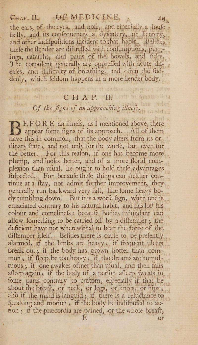 the ears, of: the eyes, and. nofe, and efpecially, a leofe - belly, and_ its confequences . a..dyfentery,...or Jientery,.. and Cher indifpofitions | cident to that. habit, Befides » -‘thefe the flender are Gieele d with. confumpticns,, purg-.. ings, catarrhs,, and pains of the bowels, and fides, ‘The corpulent. generall are opprefied with, acute dif- eafes, and difficulcy of, breathing, and. often ig fud- — denly, which feldom RSPR? in a more flender body. _ ne Quer WP, EG Of the i igns of an approaching illness. . Ty EF O RE an illnefs, as 1 mentioned above, there 12 appear fore figns of its approach... All of them have this in common, that the.body alters from its or- ‘dinary ftate ; and not. only for the worfe, but. even for the better. For this reafon, if one has become. more,, plump, and looks better, and of a more florid com- . plexion than ufual, he ought to hold thefe. advantages fafpected... For becaufe thefe things can neither con tinue at a ftay, nor admit further improvement, they. generally run backward very faft, like fome heavy bo- . dy tumbling down. But it isa worle fign, when one.is... emaciated contrary to his natural habit, and has lof his colour and comelinefS: becaufe bodies redundant can allow fomething to be carried off by adiftemper ; the deficient have not wherewithal to bear the force of the diftemper . itfelf. Befides there is caufe to be prefently alarmed, if the limbs are heavy ;. if frequent ulcers break out; if the body has grown. hotter. than .com- mon, if fleep. be too heavy 5 ;, if, the dreams are tumul- _tuous ; if one awakes oftner than ufual, and then falls . afleep again; if the body ofa perfon afleep, fweats in. . -fome parts contrary to cuftom, elpecially if that. be, about the breaft, or neck, or legs, or knees, or hips 3 alfo if the mind j is languid s af, there is a reluctance ta... {peaking and motion ; if the body be indifpofed to ac- ” tion ; if the precordia are pained, -or the whole breatt, Fe or