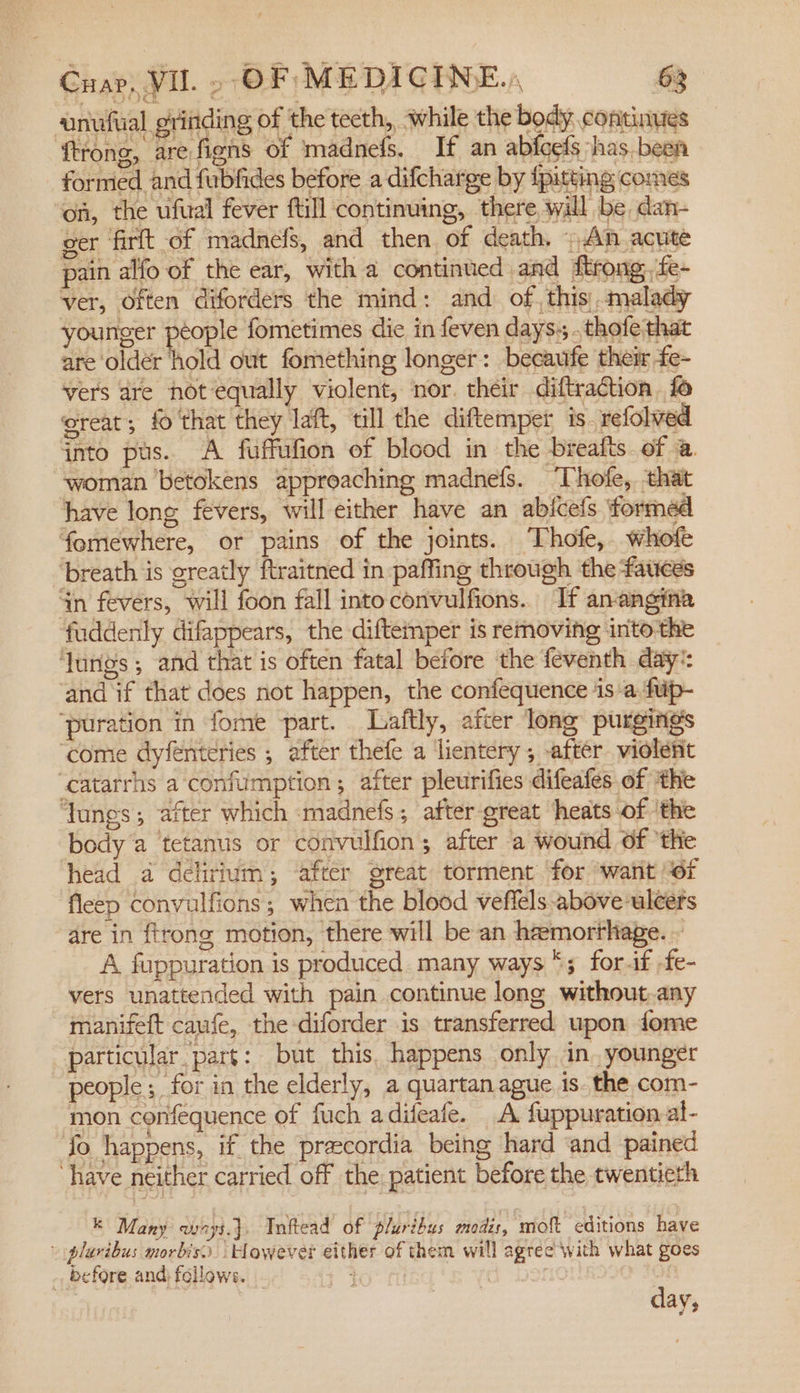 ‘unufual grinding of the tecth, while the body continues trong, are fiens of madnefs, If an abfefs has. beer formed and fubfides before a difcharge by {pitting comes ‘on, the ufual fever ftill continuing, there will be, dan- ger ‘firft of madnefs, and then of death, An acute pain alfo of the ear, with a continued and ftrong, fe- ver, Often diforders the mind: and of, this malady younger protls fometimes die in feven days: . thofe that are ‘older hold out fomething longer: becaufe thei fe- vers are not equally violent, nor. their diftraction, fo great; fo that they laft, till the diftemper is. refolved into pus. A fuffufion of blood in the breafts of a woman betokens approaching madnefs. Thofe, that have long fevers, will either have an abicefs formed fomewhere, or pains of the joints. Thofe, whofe ‘breath is greatly ftraitned in paffing through the fauces in fevers, will foon fall into convulfions.. If anangina fuddenly difappears, the diftemper is removing into-the ‘lungs ; and that is often fatal before the feventh day:: ‘and if that does not happen, the confequence 4s a fuip- ‘puration in fome -part. _Laftly, after long purgings ‘come dyfenteries ; after thefe a lientery; after violetic ‘catarrhs a confumption; after pleurifies difeafes of ‘the ‘Tunes; after which madnefs; after great ‘heats of ‘the body a tetanus or convulfion; after a wound Of ‘the head a delirium, after great torment ‘for ‘want of fleep convulfions; when the blood veffels above ulcers are in {trong motion, there will be an hamorthape. ~ A fuppuration is produced many ways ‘; forif -fe- vers unattended with pain continue long without.any manifeft caufe, the diforder is transferred upon fome particular part: but this, happens only in. younger people ; for in the elderly, a quartan ague is. the com- mon confequence of fuch adifeafe. A fuppuration al- ‘fo happens, if the praecordia being hard ‘and pained ‘have neither carried off the patient before the twentieth k Many wrys.}. Iniftead of pluribus modis, moft editions have plaribus morbiso ‘However either of them will agree with what goes _ before and) fellows. ; | 3 day,