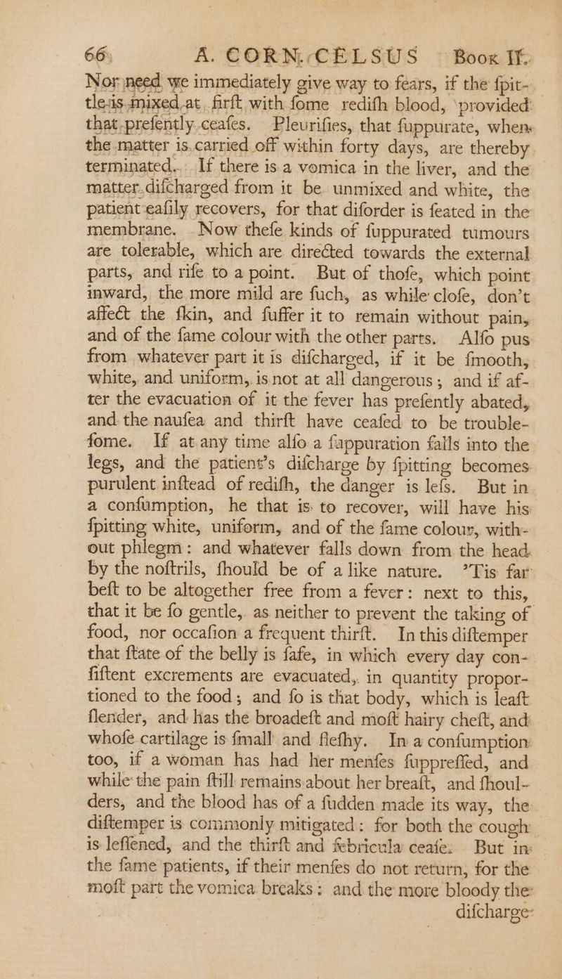 Nor need we immediately give way to fears, if the {pit- tleis. mixed at firft with fome redith blood, ‘provided’ that prefently ceafes. Pleurifies, that fuppurate, when the matter is.carried off within forty days, are thereby terminated... If there is a vomica in the liver, and the matter.difcharged from it be unmixed and white, the patient eafily recovers, for that diforder is feated in the membrane. . Now thefe kinds of fuppurated tumours are tolerable, which are directed towards the external parts, and rife to a point. But of thofe, which point inward, the more mild are fuch, as while clofe, don’t affect the fkin, and fuffer it to remain without pain,. and of the fame colour with the other parts. Alfo pus from whatever part it is difcharged, if it be fmooth, white, and uniform, is not at all dangerous; and if af- ter the evacuation of it the fever has prefently abated, and the naufea and thirft have ceafed to be trouble- fome. If at.any time alfo a fappuration falls into the legs, and the patient’s difcharge by {pitting becomes: purulent inftead of redith, the danger is lefs. But in a confumption, he that is: to recover, will have his: fpitting white, uniform, and of the fame colour, with- out phlegm: and whatever falls down from the head. by the noftrils, fhould be of alike nature. Tis far beft to be altogether free from a fever: next to this, that it be fo gentle, as neither to prevent the taking of food, nor occafion a frequent thirft. In this diftemper that ftate of the belly is fafe, in which every day con- fiftent excrements are evacuated,. in quantity propor- tioned to the food; and fo is that body, which is leaft flender, and has the broadeft and moft hairy cheft, and whole cartilage is fmall and flefhy. In a confumption too, if a woman has had her menfes fupprefled, and while: the pain {till remains about her breaft, and fhoul- ders, and the blood has of a fudden made its way, the diftemper is commonly mitigated: for both the cough is lefiened, and the thirft and febricula ceate: But in: the fame patients, if their menfes do not return, for the moft part the vomica breaks: and the more bloody the: difcharge-