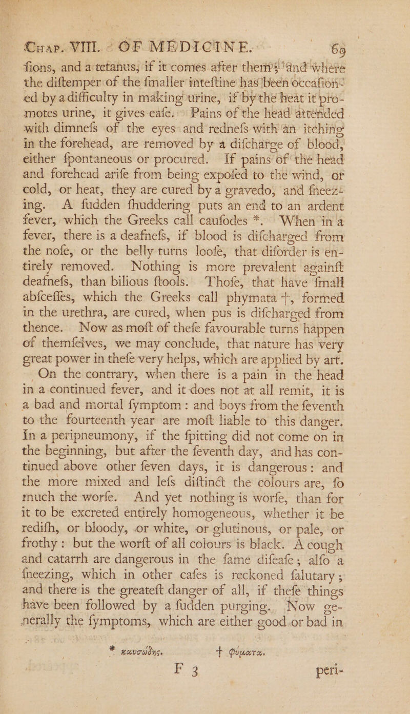 Crap. VIII. ¢ OF MEDICINE... - ‘65 fions, and a'tetanus; if it comes after thert?sand where the diftemper of the fmaller inteftine has7been occafion- ed by adifficulty in making? urine, if bythe heat it pro- motes urine, it gives eafe.» Pains of the head attended . with dimneis of the eyes and rednefs with an itching in the forehead, are removed by a difchatge of blood, and forehead arife from being expoted to the wind, of cold, or heat, they are cured by a gravedo, and fneez+ ing. A fudden fhuddering puts an end to an ardent fever, which the Greeks call caufodes *. When in a fever, there is a deafnefs, if blood is difcharged from the nofe, or the belly turns loofe, that diforder is en- tirely removed. Nothing is more prevalent acainft deafnefs, than bilious ftools. Thofe, that have {mall abicefies, which the Greeks call phymata +, formed in the urethra, are cured, when pus is difcharged from thence. Now as moft of thefe favourable turns happen of themfeives, we may conclude, that nature has very great power in thefe very helps, which are applied by art. On the contrary, when there is a pain in the head in a continued fever, and it-does not at all remit, it is a bad and mortal fymptom : and boys from the feventh to the fourteenth year are moft liable to this danger. in a peripneumony, if the fpitting did not come on in the beginning, but after the feventh day, and has con- tinued above other feven days, it is dangerous: and the more mixed and lefs diftinct the colours are, fo much the worfe. And yet nothing is worfe, than for it to be excreted entirely homogeneous, whether it be redifh, or bloody, .or white, or glutinous, or pale, or frothy : but the worft of all colours is black. A cough and catarrh are dangerous in the fame difeafe; alfo a and there is the greateft danger of all, if thefe things have been followed by a fudden purging. Now ge- nerally the fymptoms, which are either good.or bad in KAVOWONG + Puerto. (2 peri- #