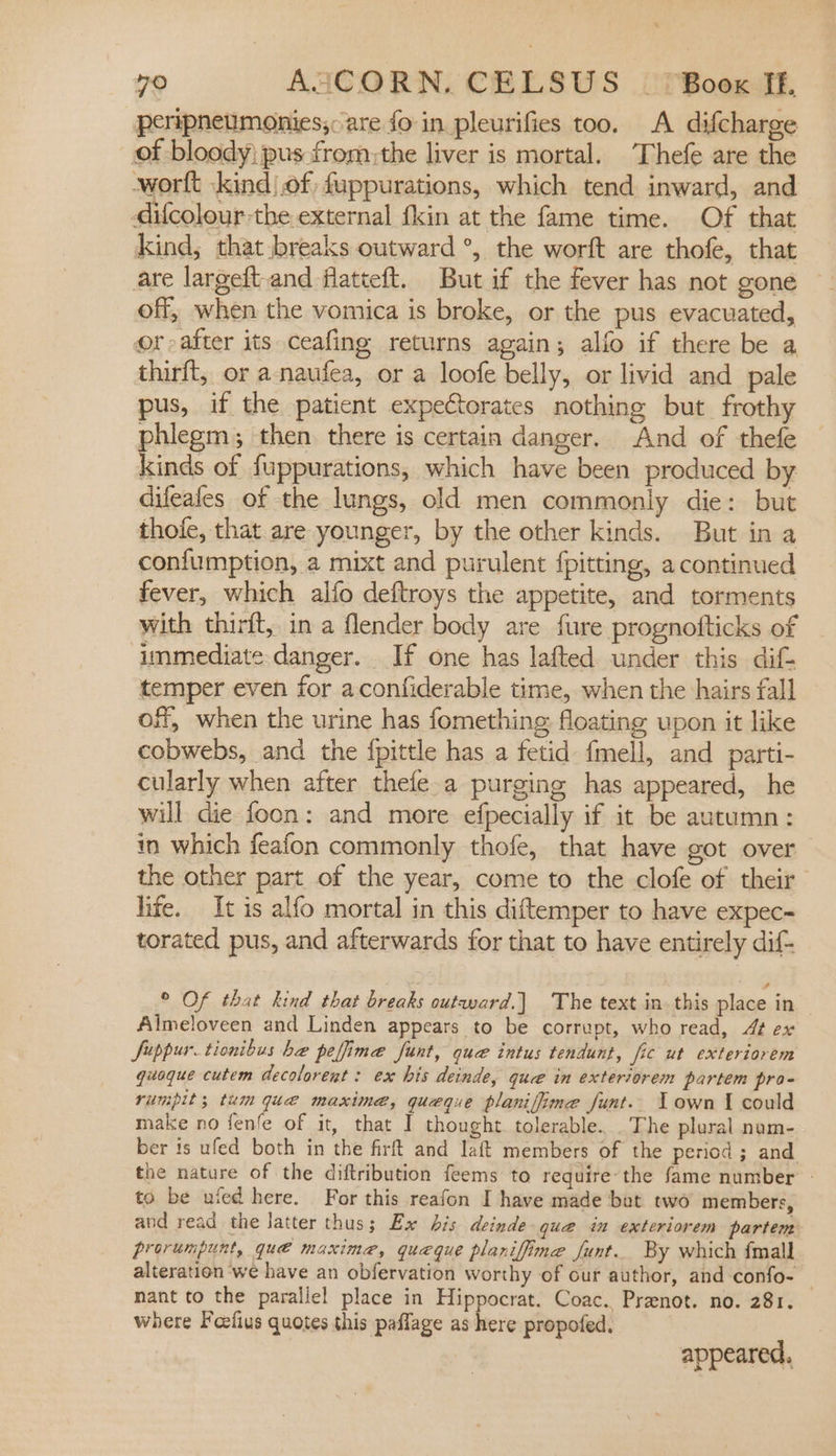 peripneumonies;: are fo in pleurifies too. A difcharge of bloody pus fromthe liver is mortal. Thefe are the -wortt ‘kind |.of fuppurations, which tend inward, and difcolour the external fkin at the fame time. Of that Kind, that breaks outward °, the worft are thofe, that are largeft.and flatteft. But if the fever has not gone off, when the vomica is broke, or the pus evacuated, or after its ceafing returns again; alfo if there be a thirft, or a-naufea, or a loofe belly, or livid and pale pus, if the patient expectorates nothing but frothy phlegm; then there is certain danger. And of thefe kinds of fuppurations, which have been produced by difeales of the lungs, old men commonly die: but thofe, that are younger, by the other kinds. But in a confumption, a mixt and purulent {pitting, a continued fever, which alfo deftroys the appetite, and torments with thirft, in a flender body are fure prognofticks of immediate danger. If one has lafted under this dif- temper even for aconfiderable time, when the hairs fall off, when the urine has fomething floating upon it like cobwebs, and the {pittle has a fetid fmell, and parti- cularly when after thefe.a purging has appeared, he will die foon: and more efpecially if it be autumn: in which feafon commonly thofe, that have got over the other part of the year, come to the clofe of their life. It is alfo mortal in this diftemper to have expec- torated pus, and afterwards for that to have entirely dif- © Of that kind that breaks outward.] The text in this place in Almeloveen and Linden appears to be corrupt, who read, 4 ex Juppur.tionibus ba peffime funt, que intus tendunt, fic ut exteriorem quoque cutem decolorent : ex his deinde, que in exteriorem partem pro- rumpit; tum que maxime, queque planiffime funt.. Lown I could make no fenfe of it, that I thought. tolerable... The plural num- ber is ufed both in the firft and laft members of the period ; and. the nature of the diftribution feems to require-the fame number - to be uied here. For this reafon I have made bet two members, and read the latter thus; Ex bis deinde que in exteriorem partent prorumpunt, qué maxime, queque planiffine funt.. By which {mall alteration we have an obfervation worthy of our author, and confo- _ nant to the parallel place in Hippocrat. Coac. Preenot. no. 281. where Feefius quotes this paflage as bec propofed. appeared,