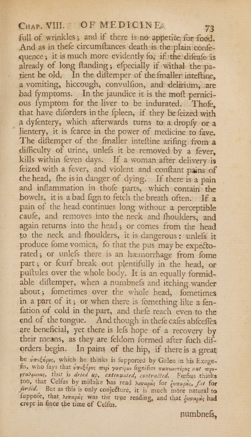 full of wrinkles; and if there is:ne appetite;forfodd. And as in thefe circumftances death-as the:plain ‘confe- quence it is much more evidently fo} ifithe!difeafecis already of long ftanding; efpecially if withab thepa- tient be old, In the diftemper of the{maller inteftine, bad fymptoms. _ In the jaundice it is the moft -pernici- ous fymptom for the liver to be indurated. ‘Thofe, that have diforders inthe fpleen, if they befeized with lientery, it is fcarce in the power of medicine to fave. The diftemper of the {maller inteftine arifing from a difficulty of urine, unlefs it be removed by a fever, kills within feven days. If a woman after delivery is feized with a fever, and violent and conftant pains of the head, fhe isin danger of dying. If there isa pain and inflammation in thofe parts, which contain) the bowels, itis a bad fign to fetch the breath often. If a pain of the head continues long without a perceptible caufe, and removes into the neck and fhoulders; and again returns into the head; or comes from the head to the neck and fhoulders, it is dangerous: unlefs it rated; or unlefs there is an hemorrhage from fome part; or fcurf break out plentifully in the head, or puitules over the whole body. It is an equally formid- able diftemper, when a numbnefs and itching wander about; fometimes over the whole head, fometimes ina part of it; or when there is fomething like a fen- {ation of cold in the part, and thefe reach even to the end of thetongue. And though in thefe cafes abfcefies are beneficial, yet there is lefs hope of a recovery by their means, as they are feldom formed after fuch dif- orders begin. In pains of the hip, if thereis a great be vacéipes, which he thinks is fupported by Galen in his Exege- grader, that 1s dried up, extenuated, contraéed, Feefus thinks too, that Celfus by miftake has read Avmapes for gumrapac, fat for crept in fince the time of Celfus, numbnels,