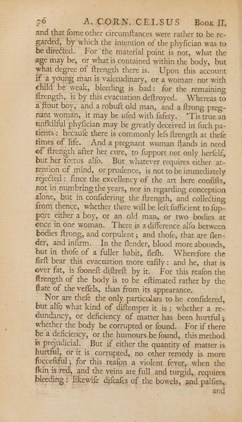 and that fome other circumftances were rather to be re- garded, by which the intention of the phyfician was to be direCted. For the material point is not, what the age may be, or what is contained within the body, but what degree of ftrength there is. Upon this account ia young man is valetudinary, or a woman. not with ehild be weak, bleeding is bad: for the remaining firength, 1s by this evacuation deftroyed. Whereas to a ftout boy, and a robuft old man, and a ftreng preg- nant woman, it may be ufed with fafety. ’Tis true an unfkilful phyfician may be greatly deceived in fuch pa- tients: becaufe there is commonly lefs ftrength at thefe fimes of life. Anda pregnant weman ftands in need of ftrength after her cure, to fupport not only herfelf, but her foctus alfo. But whatever requires either at- tention of mind, or prudence, is not to be unmediately: rejected: fince the excellency of the art here confifts, not in numbring the years, nor in regarding conception alone, but in confidering the ftrength, and collecting from thence, whether there will be left fufficient to fup- port cither a boy, or an old man, or two bodies at once in one woman. There is a difference alfo between bodies ftrong, and corpulent; and thofe, that are Men- der, and infirm. In the flender, blood more abounds, but in thofe of a fuller habit, flelh. Wherefore the firft bear this evacuation more eafily: and he, that is over fat, is fooneft diftreft by it. For this reafon the ftrength of the body is to be eftimated rather by the {tate of the veffels, than from its appearance, _ Nor are thefe the only. particulars to be confidered, but alfo what kind of diftemper it is: whether a re- dundancy, or deficiency of matter has been hurtful ; whether the body be corrupted or found. For if there bea deficiency, or the humours be found, this method is prejudicial. But if either the quantity of matter is hurtful, or it is. corrupted, no other remedy is more fuccefsful; for this reafon a violent fever, when the fkin is red, and the veins are full and turgid,. requires bleeding : ‘likewife difeafes of the bowels, .and palfies,. : bdo ue pach: