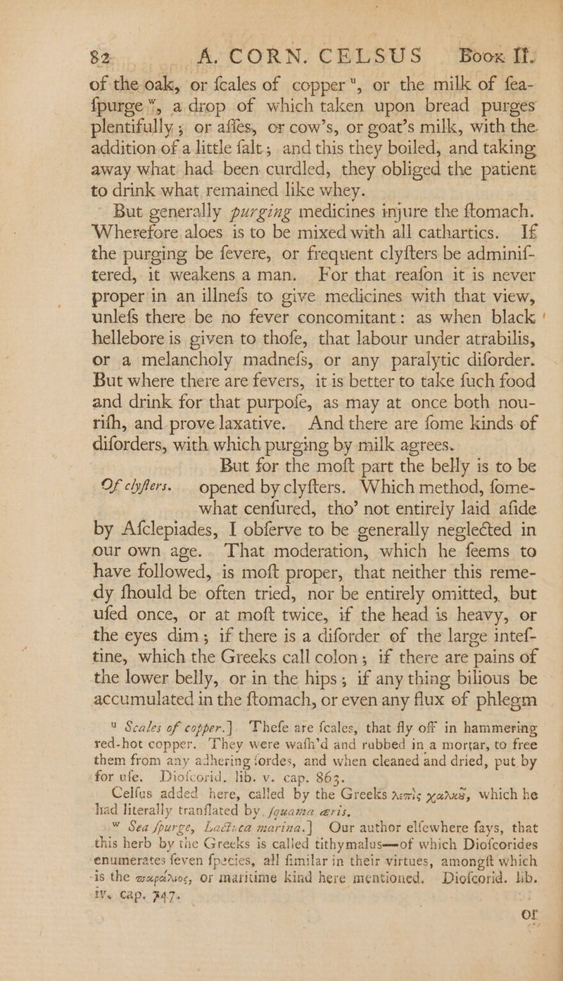 of the oak, or {cales of copper, or the milk of fea- addition of a little falt,; and this they boiled, and taking away what had been curdled, they obliged the patient to drink what remained like whey. ' But generally purging medicines injure the ftomach. Wherefore aloes is to be mixed with all cathartics. If the purging be fevere, or frequent clyfters be adminif- tered, it weakens a man. For that reafon it is never proper in an illnefs to give medicines. with that view, unlefs there be no fever concomitant: as when black hellebore is given to thofe, that labour under atrabilis, or a melancholy madnefs, or any paralytic diforder. But where there are fevers, it is better to take fuch food and drink for that purpofe, as may at once both nou- rifh, and prove laxative. And there are fome kinds. of diforders, with which purging by milk agrees. But for the moft part the belly is to be Of chflers. opened by clyfters. Which method, fome- what cenfured, tho’ not entirely laid afide by Afclepiades, I obferve to be generally neglected in our own age. That moderation, which he feems to have followed, is moft proper, that neither this reme- dy fhould be often tried, nor be entirely omitted, but ufed once, or at moft twice, if the head is heavy, or the eyes dim; if there is a diforder of the large intef- tine, which the Greeks call colon; if there are pains of the lower belly, or in the hips; if any thing bilious be accumulated in the ftomach, or even any flux of phleem &amp; Scales of copper.) Thefe are fcales, that fly off in hammering red-hot copper. They were wafh’d and rubbed in a mortar, to free them from any adhering fordes, and when cleaned and dried, put by ‘for ule. Diolcorid. lib. v. cap. 863. Celfus added here, called by the Greeks aswls yaaxe, which he had literally tranflated by. fouama eris. ¥ Sea fpurge, Laétiea marina.) Our author elfewhere fays, that this herb by the Greeks is called tithymaluse-of which Diofcorides enumerates feven fpecies, all fimilar in their virtues, amongft which “is the aapersoc, Or maritime kind here mentioned. Diofcorid. lib. IV. Cap, #47. | of