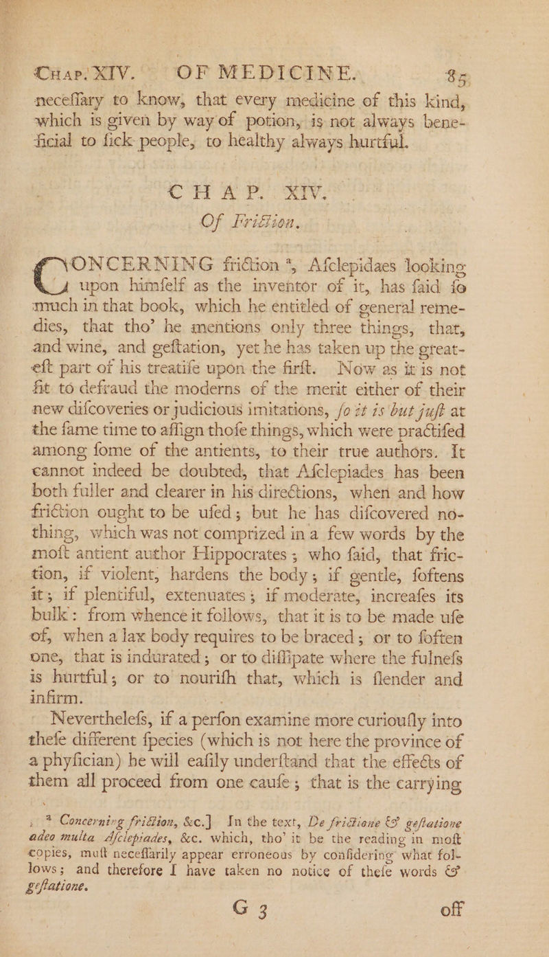 neceflary to know, that every medicine of this kind, which is given by way of potion, is not always bene- ficial to fick people, to healthy always hurtful. re BP CES Of Frigtion, ¢ NONCERNING fridion 4, Afclepidaes looking 4 upon himéelf as the inventor of it, has faid fe much in that book, which he entitled of general reme- dies, that tho’ he mentions only three things, thar, and wine, and geftation, yet he has taken up the great- eft part of his treatife upon the firft. Now as itis not fit to defraud the moderns of the merit either of their new difcoveries or judicious imitations, /o it is but juff at the fame time to affign thofe things, which were practifed among fome of the antients, to their true authors. It cannot indeed be doubted, that Afclepiades has been both fuller and clearer in his directions, when and how friction ought to be ufed; but he has difcovered no- thing, which was not comprized ina few words by the moit antient author Hippocrates ; who faid, that fric- tion, if violent, hardens the body; if gentle, foftens it; if plentiful, extenuates; if moderate, increafes its bulk: from whence it follows, that it is to be made ufe of, when a lax body requires to be braced ; or to foften one, that is indurated; or to diflipate where the fulnefs is hurtful; or to nourifh that, which is flender and infirm. Neverthelefs, if a perfon examine more curioufly into thele different fpecies (which is not here the province of a phyfician) be will eafily underftand that the effects of them all proceed from one caufe; that is the carrying . * Concerning fridion, &amp;c.] In the text, De fridione &amp;9 gefatione adeo multa Afclepiades, &amp;c. which, tho’ it be the reading in moft copies, mutt neceflarily appear erroneous by confidering what fol- lows; and therefore I have taken no notice of thefe words &amp;@ £tfatione. G 3 off