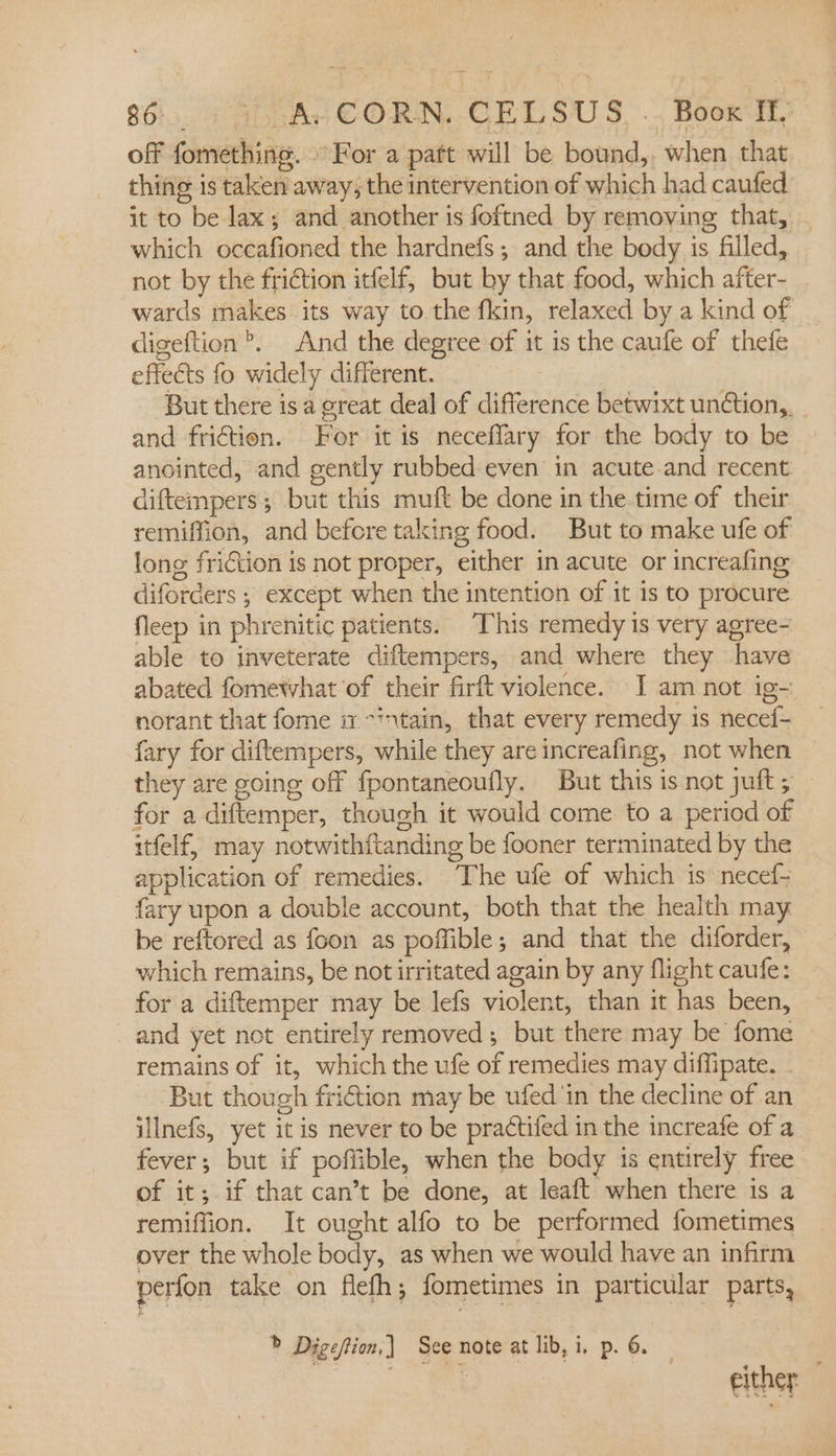 off fomething. For a patt will be bound,. when that thing is taken away; the intervention of which had caufed it to be lax; and another is foftned by removing that, which occafioned the hardnefs; and the body is filled, not by the friction itfelf, but by that food, which after- wards makes its way to the fkin, relaxed by a kind of digeftion’. And the degree of it is the caufe of thefe effects fo widely different. But there is a great deal of difference betwixt undtion,. and friction. For it is neceflary for the body to be anointed, and gently rubbed even in acuteand recent diftempers , but this muft be done in the time of their remiffion, and before taking food. But to make ufe of long friction is not proper, either in acute or increafing diforders ; except when the intention of it is to procure fleep in phrenitic patients. This remedy is very agree- able to inveterate diftempers, and where they have abated fomewhat of their firft violence. [I am not ig- norant that fome it -intain, that every remedy is necef- fary for diftempers, while they are increafing, not when they are going off fpontaneoufly. But this is not juft ; for a diftemper, thouch it would come to a period of itfelf, may notwithftanding be fooner terminated by the application of remedies. ‘The ufe of which is’ necef- fary upon a double account, both that the health may be reftored as foon as poffible; and that the diforder, which remains, be not irritated again by any flight caufe: for a diftemper may be lefs violent, than it has been, and yet not entirely removed; but there may be fome remains of it, which the ufe of remedies may diffipate. But though friction may be ufed in the decline of an illnefs, yet it is never to be practifed in the increafe of a fever; but if poffible, when the body is entirely free of it; if that can’t be done, at leaft when there is a remiffion. It ought alfo to be performed fometimes over the whole body, as when we would have an infirm perfon take on flefh; fometimes in particular parts, &gt; Digeftion,) See note at lib, i, p. 6. BAL a either