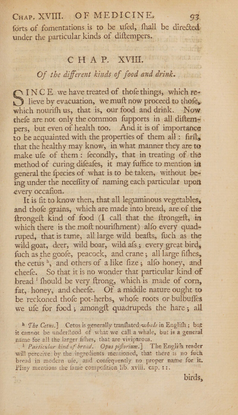 forts of fornentations is to be ufed, fhall be divetaie under the particular kinds of diftempers. CHAP. XVII. Of the different hinds of food and drink. INCE we have cticed of thoie things, which re+ “Y lieve by evacuation, we mutt now proceed to thofey, which nourifh us, that is, our food and drink. Now. pers, but even of health too. And it is of importance to be acquainted with the properties of them all: firlt, that the healthy may know, in what manner they are te make ufe of them: fecondly, that in treating of the method of curing difeafes, it may fuffice to mention in general the {pecies of what is to be taken, without be- ing under the neceffity of naming each particular upon every occafion. Bi | It is fit to know then, that all lezuminous vegetables, and thofe grains, which are made into bread, are of the ftrongeft kind of food (1 call that the ftrongeft, in which there is the moft nourifhment) alfo every quad+ ruped, that is tame, all large wild beafts, fuch as the wild goat, deer, wild boar, wild afs; every great bird, fuch as the goofe, peacock, andcrane; all large fithes, the cetus *, and others of alike fize; alfo honey, and cheefe.. So that it is no wonder that particular kind of bread ‘ fhould be very ftrong, which is made of corn, fat, honey, andcheefe. Of a middle nature ought to be reckoned thofe pot-herbs, whofe roots or bulbuffes we ufe for food; amongft quadrupeds the hare; all h The Cetus.] Cetus is generally tranflatedwhale in Englifh; but it cannot be underftcod of what we call a whale, but is a general 4} Particular kind of bread. Opus piftorium.] The Englifh reader will perceive: by the ingredients mentioned, that there 1s no fuch bread in modern ufe, and confequently no proper name for’ it. Pliny mentions the fame compofitien lib, xvili. cap. 11. fis birds,