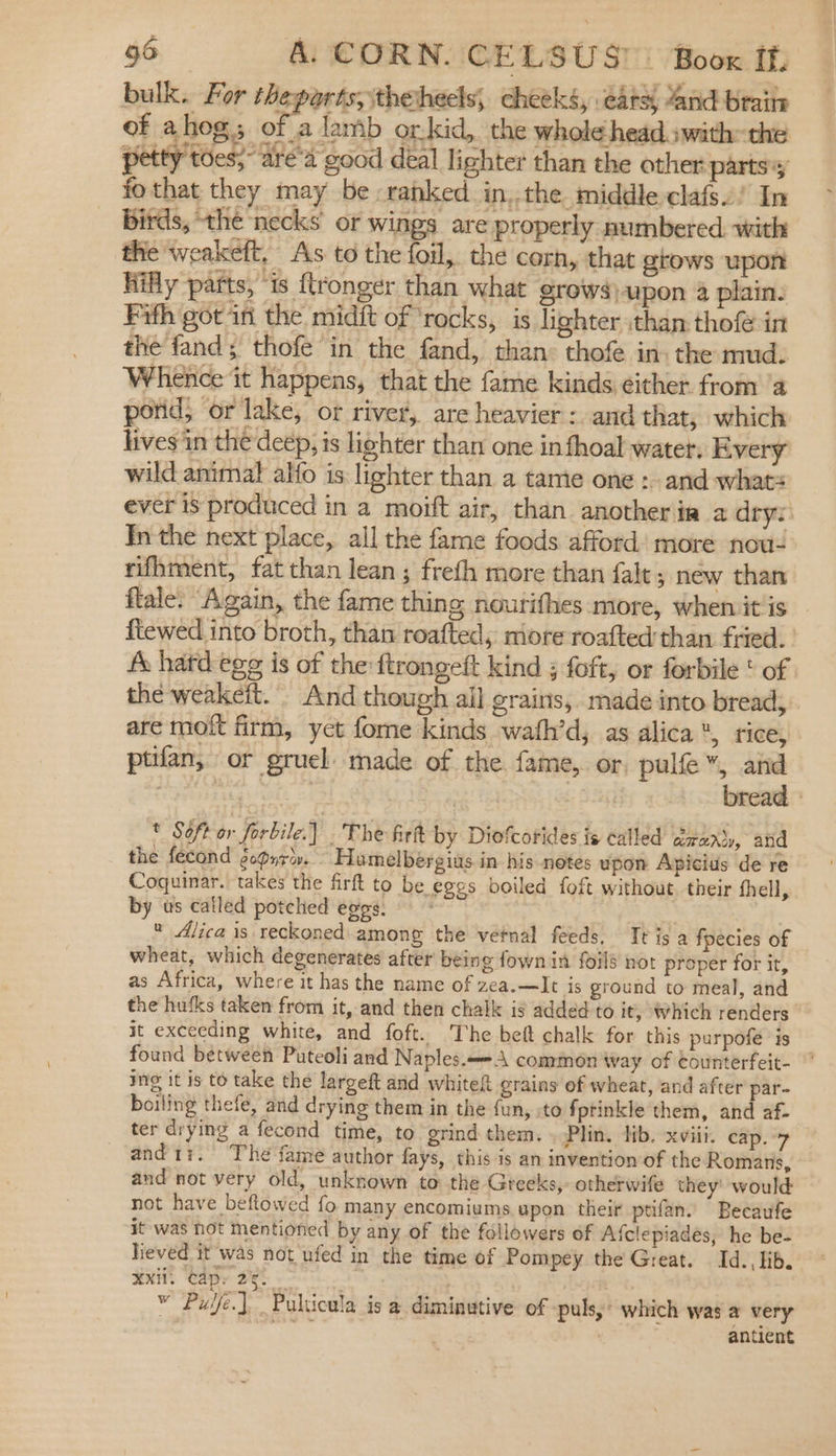 bulk. For theparts, thetheels, cheeks, eats, and braite of ahog.; of a lamb orkid, the whole head swith: the petty toes;~are'a good deal lighter than the other parts; fo that they may be -rahked.in,.the middle clafs! In birds, the necks or wings are properly numbered with the weakeft, As to the foil, the corn, that grows upon Hifly parts, ‘is flronger than what grows) upon 4 plain: Fifth got ini the midit of ‘rocks, is lighter :than thofe in the fand; thofe in the fand, than: thofe in: the mud. Whence it happens, that the fame kinds éither. from ‘a porid; or lake, or river, are heavier: and that, which lives in the deep, is lighter than one in fhoal water. Every wild animal alfo is lighter than a tame one : and whats ever is produced in a moift air, than another ia 2 drys: Inthe next place, all the fame foods afford) more now: rifhment, fat than lean ; frefh more than falt ; new than flale. “Again, the fame thing noutifhes more, when itis — ftewed into broth, than roafted, more roafted than fried. ' fe hard egg is of the:ftrongeft kind ; foft, or forbile ' of the weakeft. And though ail grains, made into bread; are mot firm, yet fome kinds wath’d, as alica*, rice, ptifan, or gruel made of the. fame, or, pulfe”, and ee yt | | bread * Soft or forbile.] The firt by Diofcorides is called arerty, and the fecond gopyr’. Hamelbergias in his notes upon Apicius de re Coquinar. takes the firft to be egos boiled foft without, their fhell, by us called potched eggs. « Alica is reckoned. among the vernal feeds. Tt is a fpecies of wheat, which degenerates after being fown in foils not proper for it, as Africa, where it has the name of zea.—It is ground to meal, and the hufks taken from it, and then chalk is added to it, Which renders’ it exceeding white, and foft. The beft chalk for this purpofe is found between Puteoli and Naples. common way of counterfeit- Ing it is to take the largeft and white grains ef wheat, and after par- boiling thefe, and drying them in the fun, :to fptinkle them, and af- ter drying a fecond time, to grind them. . Plin. lib. xviii. cap. and1i. The fame author fays, this is an invention of the Romans, and not very old, unknown to the Greeks, otherwife they’ would not have beflowed fo many encomiums, upon their ptifan. Becaufe it was hot mentioned by any of the followers of Afclepiades, he be- lieved it was not ufed in the time of Pompey the Great. Id. lib. HX. Cap: Jet 2 v Puye.] Pulticula is a diminutive of -puls,: which was a very | antient