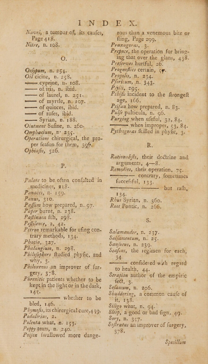 Navel, a tumour, of, .its caufes, Page 418.. Nitre, n. 108, oars. A). Ochpum, n. 254. O7/ cicine, n. 258. ——= cyprine, n- 108, of, iris, n. ibid. of laurel, n. 251. e—— of myrtle, ny a7. -—— of quinces, ibid. meme Of roles, iid. a——= Syrian, n. “188. Ointment Sufine, n. 260. Omphacium, n° 235. Operations chirurgical, the pro- per feafon.for them, 396. Ophiafis, 326. = P. 4 Palate to be. often confulted in medicines, 218. Panaces, n. 159. Panws, 310. — Paffum how prepared, n..97. Paper burnt, n. 238. Paftinaca fith, 298. Peftilence,.2, 42. Pétron. remarkable for ufing con. trary methods, 134. Phatia,. 327. Phalangium, n. 298. Philofophers ftadied phyfic, and SOWY, 49° Philoxenus.an improver of fur. gery, 378. Phrenitic patients whether to be keptin the light or in the dark, 14%. bled, 146. . Phymofis, its chirurgical pure, 490: Podalirius, 2. Palenta what, n. 153. Poppy tears, n. 240. . ° Poifon iwallowed more danve- whether to be rous than a venemous bite or fling, P ‘age 299. Praxagoras,. 3. Prepuce, the operation for bring- ing that over the glans, 438. Preserves hurtful, 26. Prognoffics certain, oy. Propolis, n, 234. Phoricum, n. (343. Piyltz,. 295. Prbifis incident to a flrongeft age, 166. Prifan. how prepared, n. 83. Pulfe pulticula, n. 96. Purging when ufeful, 32, 84. when impropre 3, 84. Pythagoras fkilled in phyfic, 3. © re Rationoéifis, their do&amp;trine and argaments, 4—~8. Remedies, their operation, 75. — contrary, fometimes - fuccefsfal, 133. but sah, 134, Rhus Syrian, n. 360. Root Pontic, n. 266. S. Salamander, a @ Salfamentum, n. 25. San/ucus, . 239. Seafons, the regimen for each, confidered. we regard to health, 44. Serapion author of the ‘empiric fect, - Sefizium.’ n. 206. * Shuddering, a common caufe of sak Fie 38. Siliga what, n. 94.° Sleep, a good or bad fign, 49. om n. 357+ Sofratus an improver of furgery, 378. Specillum