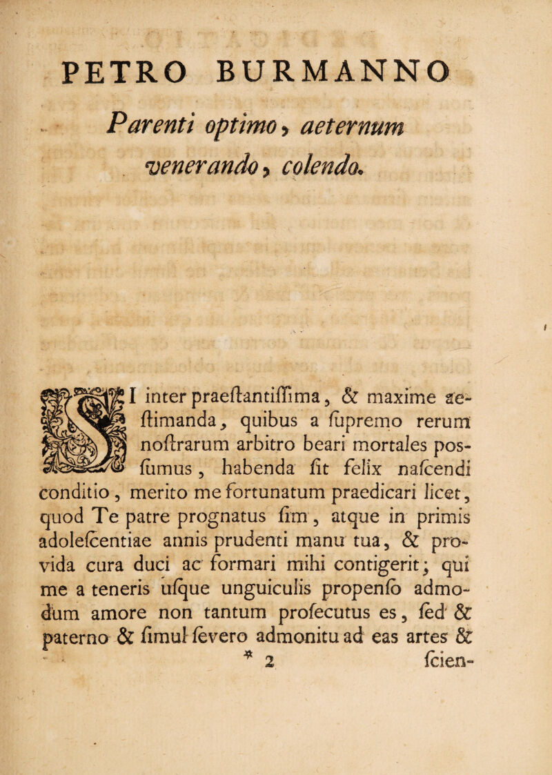 PETRO BURMANNO Parenti optimo y aeternum 'veneranda ? colendo.. I inter praeftantillima, & maxime ae- ftimanda, quibus a fupremo rerum: noftrarum arbitro beari mortales pos- fiimus, habenda lit felix nafcendi conditio, merito me fortunatum praedicari licet, quod Te patre prognatus iim, atque in primis adolefcentiae annis prudenti manu tua , & pro¬ vida cura duci ac formari mihi contigerit; qui me a teneris uique unguiculis propenfc admo¬ dum amore non tantum profecutus es, fed' & paterno & fimul fevero admonitu ad eas artes & * 2 fcien-