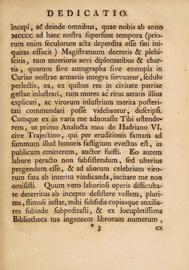 incepi, ad deinde omnibus, quae nobis ab anno mcccc. ad haec noftra fuperfant tempora (prio¬ rum enim feculorum a£la deperdita efle fati ini¬ quitas effecit ) Magiftratuum decretis & plebi- Icitis, tum anterioris aevi diplomatibus & char¬ tis , quarum live autographa live exempla in Curiae noffrae armariis integra fervantur,fedulo uerleftis, ea, ex quibus res in civitate patriae geftae inluftrari, tum mores ac ritus aetatis illius explicari, ac virorum inluffiium merita pofteri- tati commendari pofle videbantur, defcripli. Cumque ex iis varia me adnotafle Tibi oftende- rem, ut primo Anale&a mea de Hadriano VL cive Traje&ino, qui per eruditionis famam ad lummum illud honoris faftigium evettus efl:, in publicum emitterem, auftor fuifli. Eo autem labore pera6lo non fubfiftendum, fed ulterius pergendum efle, & ad aliorum celebrium viro» rum fata ab interitu vindicanda, incitare me non omififli. Quum vero laboriofi operis difficulta¬ te deterritus ab incepto defiftere vellem, pluri¬ ma, ffimuli inftar, mihi fubfidia copiasque auxilia¬ res fubinde fubpeditafti, & ex locupletiffima Bibliotheca tua ingentem librorum numerum , 'f 3 ex \