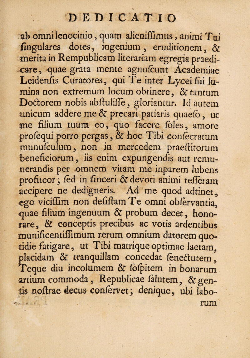 ab omni lenocinio, quam alieniffimus, animi Tui lingulares dotes, ingenium, eruditionem, & merita in Rempublicam literariam egregia praedi¬ care, quae grata mente agnofcunt Academiae Leidenfis Curatores, qui Te inter Lycei fui lu¬ mina non extremum locum obtinere, & tantum Dodtorem nobis abftulifie, gloriantur. Id autem unicum addere me & precari patiaris quaefo, ut me filium tuum eo, quo facere fbles, amore profequi porro pergas, & hoc Tibi confecratum munulculum, non in mercedem praeditorum beneficiorum , iis enim expungendis aut remu¬ nerandis per omnem vitam me inparem lubens profiteor; fed in finceri & devoti animi tefieram accipere ne dedigneris. Ad me quod adtinet, ego viciffim non defifiam Te omni oblervantia, quae filium ingenuum & probum decet, hono¬ rare, & conceptis precibus ac votis ardentibus munificentiffimum rerum omnium datorem quo¬ tidie fatigare, ut Tibi matrique optimae laetam, placidam & tranquillam concedat fene&utem, Teque diu incolumem & fbfpitem in bonarum artium commoda, Republicae lalutem, & gen¬ tis noftrae decus confervet} denique, ubi labo¬ rum