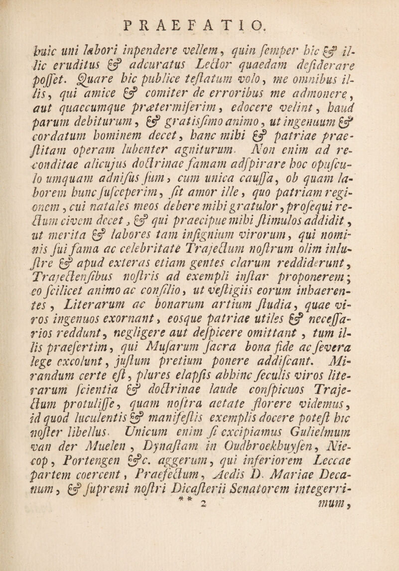 tute uni labori inpendere vellem, quin femper bic [f il¬ lic eruditus £«? adeuratus Lector quaedam de fi der are pojfiet. Quare bic publice teftatum volo, me omnibus il¬ lis , qui amice £«p comiter de erroribus me admonere., aut quaecumque pratermiferim, edocere velint, haud parum debiturum, £*? gratisfimo animo, ut ingenuum cordatum hominem decet, hanc mihi & patriae prae - /litam operam lubenter agniturum. Non enim ad re¬ conditae alicujus do Urinae famam ad/birare hoc opuficu- lo umquam adnifus Juni, cum unica caujfia, ob quam la¬ borem hunc jufceperim, fit amor ille, quo patriam regi¬ onem, cui natales meos debere mihi gratulor ,profequi re¬ tium civem decet, & qui praecipue mihi Jlimulos addidit, ut merita & labores tam infignium virorum, qui nomi¬ nis fui fama ac celebritate Trajellum noftrum olim inlu- jlre £«? apud exteras etiam gentes clarum reddiderunt, Trajdlenfibus noflris ad exempli injlar proponerem; eo fcilicet animo ac confilio, ut vejligiis eorum inhaeren¬ tes , Liter arum ac bonarum artium /ludia, quae vi¬ ros ingenuos exornant, eosque patriae utiles £5? necejfia- rios reddunt, negligere aut defpicere omittant, tum il¬ lis praefertim, qui Mu/arum facra bona fide ac fevera lege excolunt, ju/lum pretium ponere addifeant. Mi¬ randum certe e/l, plures elapfis abhinc feculis viros lite- rarum [cientia & dottrinae laude confpicuos Traje¬ llum protulijfe, quam noftra aetate florere videmus, id quod luculentis £2? manifeflis exemplis docere potejl hic vojler libellus. Unicum enim fi excipiamus Gulielmum van der Muelen , Dynafiam in Oudbroekhuyfen, Nie- cop, Portengen &c. aggerum, qui inferiorem Leccae partem coercent, Praefectum, Aedis 1). Mariae Deca¬ num, £«? jupremi nqflri Dica/lern Senatorem integerri- * * 2 mum,