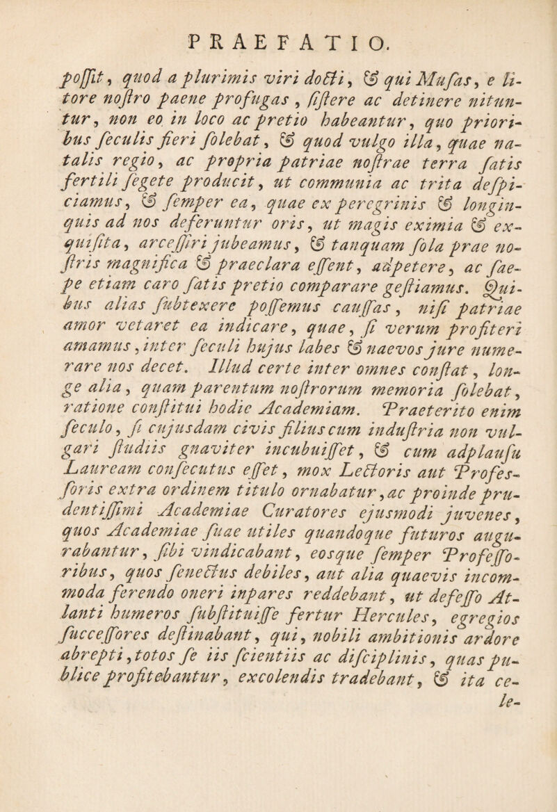 pofjii, quod a plurimis viri do Eli, qui Mu fas, e li- tore noftro paene profugas , fftere ac detinere nitun¬ tur, non eo in loco ac pretio habeantur, quo priori¬ bus feculis fieri folebat, & quod vulgo illa, quae na¬ talis regio, ac propria patriae noftrae terra fatis fertili fegete producit, ut communia ac trita defpi- ciamus, iS femper ea, quae ex peregrinis & longin¬ quis ad nos deferuntur oris, ut magis eximia & ex- quifita, arcefiiri jubeamus, ® tanquam fala prae no- firis magnifica & praeclara e fient, adpetere, ac fae- pe etiam caro fatis pretio comparare geftiamus. Qui¬ bus alias fubtexere pofiemus caufias , nifi patriae amor vetaret ea indicare, quae, fi verum pro fit er i amamus, inter fe culi hujus labes & naevos jure nume¬ rare nos decet. Illud certe inter omnes confiat, lon¬ ge alia, quam parentum nofirorum memoria folebat, ratione confiitui hodie Academiam. ‘Praeterito enim feculo, fi cujusdam civis filius cum indufiria non vul¬ gari fiudiis gnaviter incubuifiet, & cum adplaufu Lauream confiecutus e fiet, mox LeEloris aut Profes- foris extra ordinem titulo ornabatur, ac proinde pru- dentijfimi Academiae Curatores ejusmodi juvenes, quos Academiae fiuae utiles quandoque futuros augu¬ rabantur , fibi vindicabant, eosque femper Profefo¬ ribus, quos fene Eius debiles, aut alia quaevis incom¬ moda ferendo oneri inpares reddebant, ut de f e fio At¬ lanti humeros fubftituifie fertur Hercules, egregios fuccefores deflinabant, qui, nobili ambitionis ardore abrepti, totos fe iis [cientiis ac difeiplinis, quas pu¬ blice profitebantur, excolendis tradebant, & ita ce- le-