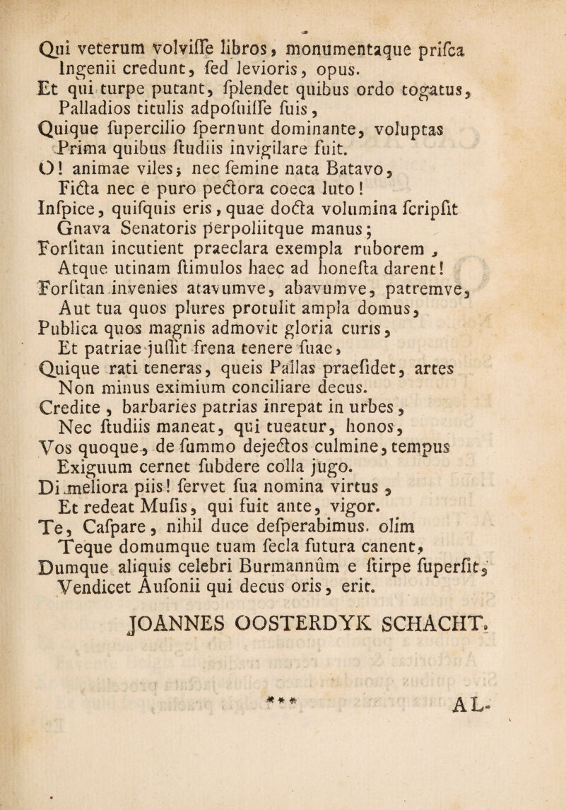 Qui veterum volvifle libros, monumentaque prifca Ingenii credunt, fed levioris, opus. Et qui turpe putant, fplendet quibus ordo togatus, Palladios titulis adpofuilfe fuis, Quique fupercilio fpernunt dominante, voluptas Prima quibus ftudiis invigilare fuit. O! animae viles? nec femine nata Batavo, Fida nec e puro pedora coeca luto! Infpice, quifquis eris, quae doda volumina fcripfit Gnava Senatoris perpoliitque manus; Forlitan incutient praeclara exempla ruborem , Atque utinam ftimulos haec ad honefta darent! Forlitan invenies atavumve, abavumve, patremve. Aut tua quos plures protulit ampla domus, Publica quos magnis admovit gloria curis, Et patriae juffit frena tenere fuae, Quique rati teneras, queis Pallas praefidet, artes Non minus eximium conciliare decus. Credite , barbaries patrias inrepat in urbes, Nec ftudiis maneat, qui tueatur, honos. Vos quoque, de fummo dejedos culmine, tempus Exiguum cernet fubdere colla jugo. Di .meliora piis! fervet fu a nomina virtus , Et redeat Mufis, qui fuit ante, vigor. Te, Cafpare, nihil duce defperabimus. olim Teque domumque tuam fecla futura canent, Dumque aliquis celebri Burmannum e ftirpe fuperfit, Vendicet Aufonii qui decus oris, erit. JOANNES OOSTERDYK SCHACHT. AL-