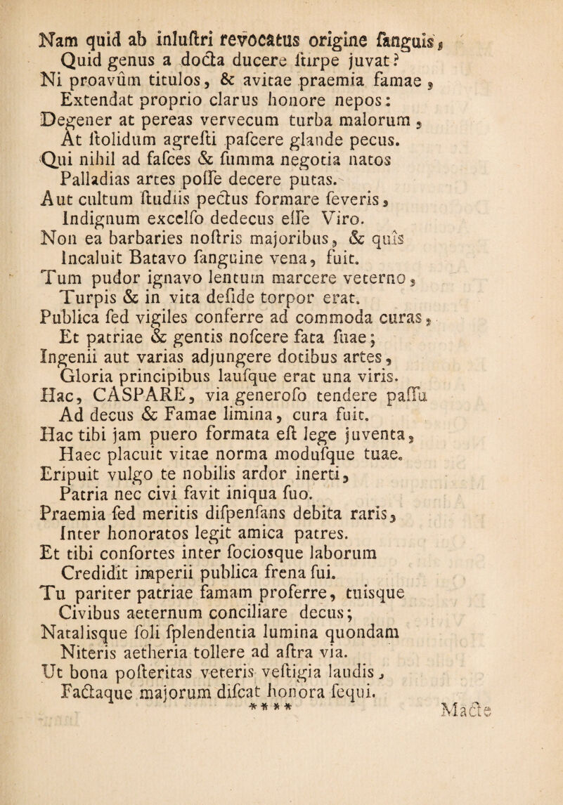 Nam quid ab inluftri revocatus origine fanguis Quid genus a docta ducere ftirpe juvat? Ni proavum titulos, & avitae praemia famae 9 Extendat proprio clarus honore nepos : Degener at pereas vervecum turba malorum , At ltolidum agrefti pafcere glande pecus. Qui nihil ad fafces & fumma negotia natos Palladias artes polfe decere putas.' Aut cultum ftudtis pectus formare feveris. Indignum excelfo dedecus elfe Viro. Non ea barbaries noftris majoribus, & quis Incaluit Batavo fanguine vena, fuit. Tum pudor ignavo lentum marcere veterno, Turpis & in vita defide torpor erat. Publica fed vigiles conferre ad commoda curas, Et patriae & gentis nofcere fata fuae; Ingenii aut varias adjungere dotibus artes, Gloria principibus laufque erat una viris. Hac, CASPARE, via generofo tendere paflTu Ad decus & Famae limina, cura fuit. Hac tibi jam puero formata elt lege juvenca, Haec placuit vitae norma modufque tuae. Eripuit vulgo te nobilis ardor inerti. Patria nec civi favit iniqua fuo. Praemia fed meritis difpenfans debita raris. Inter honoratos legit amica patres. Et tibi confortes inter fociosque laborum Credidit imperii publica frena fui. Tu pariter patriae famam proferre, tuisque Civibus aeternum conciliare decus; Natalisque foli fplendentia lumina quondam Niteris aetheria tollere ad aftra via. Ut bona pofteritas veteris veftigia laudis j Faftaque majorum difcat honora fequi. A -ye % Vi *