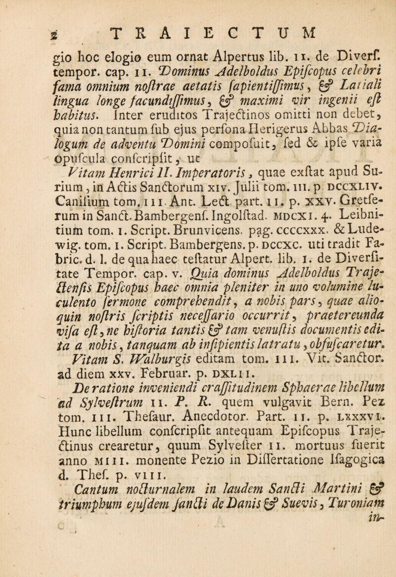 gio hoc elogio eum ornat Alpertus lib. 11. de Diverf. tempor. cap. ii. ‘Dominus Adelboldus Epifcopus celebri fama omnium noftrae aetatis fapientiffimus, £5? Latiali lingua longe facundijjimus, £s? maximi vir ingenii efl habitus. Inter eruditos Trajectinos omitti non debet, quia non tantum fub ejus perfonaflerigerus Abbas Dia¬ logum de adventu Domini compofuit, fed & ipfe varia opufcula confcripiit, ut Vitam Henrici II. Imperatoris, quae exftat apud Su- rium , in Aftis Sandtorum xiv. Julii tom. 111. p dccxliv. Canilium tom.ni Ant. Left part. 11. p. xxv. Gretfe- rum in Sandl. Bambergenf. Jngolftad. mdcxi. 4. Leibni- tiuin tom. 1. Script. Brunvicens. pag. ccccxxx. & Lude- wig. tom. 1. Script. Bambergens.p. dccxc. uti tradit Fa- bric. d. 1. de qua haec tellatur Alpert. lib. 1. de Diverfi- tate Tempor. cap. v. Quia dominus Adelboldus Traje- ilenfis Epifcopus haec omnia pleniter in uno volumine lu¬ culento fermone comprehendit, a nobis pars, quae alio- quin noflris /criptis necejfario occurrit, praetereunda vifa efl, ne biforia tantis £5? tam venu/lis documentis edi¬ ta a nobis ,tanquam ab infipientis latratu , obfu/caretur. Vitam S. Walburgis editam tom. 111. Vit. Sanftor. ad diem xxv. Februar. p. dxlii. De ratione inveniendi craffitudinem Sphaerae libellum ad Sylveflrum 11. P. R. quem vulgavit Bern. Pez. tom. in. Thefaur. Anecdotor. Part. 11. p. lxxxvi. Hunc libellum confcripiit antequam Epifcopus Traje- ftinus crearetur, quum Sylveher 11. mortuus fuerit anno miii. monente Pezio in Differtatione Ifagogica d. Thef. p. vm. Cantum nollurnalem in laudem Sanfli Martini & triumphum ejufdem Janffi de Danis £5? Suevis, Turoniam ■ ' in-