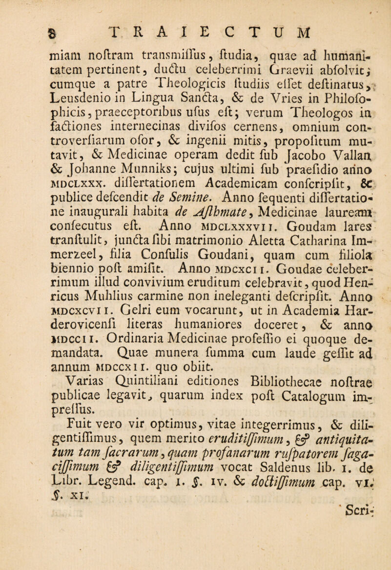 miam noftram transmiffiis, ftudia, quae ad humani¬ tatem pertinent, du&u celeberrimi Graevii abfolvitj cumque a patre Theologicis ftudiis ellet delimatus, Leusdenio in Lingua Sandia, & de Vries in Philofo- phicis, praeceptoribus ufus eft; verum Theologos in fadtiones interuecinas divifos cernens, omnium con- troverliarum ofor, & ingenii mitis, propoiitum mu¬ tavit, & Medicinae operam dedit fub Jacobo Vallan & Johanne Munniks; cujus ultimi fub praefidio arino mdclxxx. differtationem Academicam confcripiit, 8c publice defcendit de Semine. Anno fequenti differtatio- ne inaugurali habita de Jjlbmate, Medicinae laureaan confecutus eft. Anno mdclxxxvii. Goudam lares tranftulit, jundtaiibi matrimonio Aletta Catharina Im- mer2.eel, filia Confulis Goudani, quam cum filiola biennio poft amilit. Anno mdcxci i. Goudae celeber¬ rimum illud convivium eruditum celebravit, quod Hen- ricus Muhlius carmine non ineleganti defcripfit. Anno mdcxcvi i. Gelri eum vocarunt, ut in Academia Har- derovicenii literas humaniores doceret, & anno jiDCCii. Ordinaria Medicinae profeffio ei quoque de¬ mandata. Quae munera fumma cum laude geflit ad annum mdccxii. quo obiit. Varias Quintiliani editiones Bibliothecae noftrae publicae legavit, quarum index poft Catalogum im- prelfus. Fuit vero vir optimus, vitae integerrimus, & dili- gentiftimus, quem merito eruditiffimum, antiquita¬ tum tam facrarum, quam profanarum rufpatorem faga- cijfimum & diligentijfimum vocat Saldenus lib. i. de Libr. Legend. cap. i. §. iv. & dolii fimum cap. vi; §. XI.