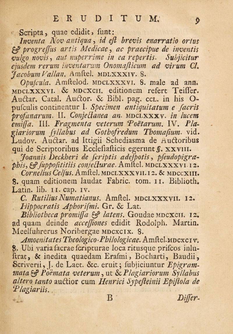 ' Scripta, quae edidit, funt: Inventa Nov antiqua, id efi brevis enarratio ortus cff progreffus artis Medicae, ac praecipue de inventis vulgo novis-, aut nuperrime in ea repertis. Subjicitur ejusdem rerum inventarum Onomajlicum ad virum CL Jacobum Vallan. Amftel. mdlxxxiv. 8. Opufcula. Amftelod. mdclxxxyi. 8. male ad ann. mdclxxxvi. & mdcxcii. editionem refert Teifler. Audiar. Catal. Audior. & Bibi. pag. ccl. in his O- pufculis continentur I. Specimen antiquitatum e /acris profanarum. II. Conje [lanea an. mdclxxxy- in lucem emiffd. III. Fragmenta veterum Foetarum. IV. Pla¬ giariorum fyllabus ad Gothofredum Tbomafmm. vid. Ludov. Audiar, ad Ittigii Schediasma de Audloribus qui de Scriptoribus Eccleliafticis egerunt 5. xxvm. Joannis Deckheri de /criptis adefpotis, pfeudopigra- phis,&fuppofititiis conjellurae. Amftel. mdclxxxvi. 12. Cornelius Celfus. Amftel. mdclxxxyii. i 2. & mdccxiii. 8. quam editionem laudat Fabric. tom. 11. Biblioth. Latin. lib. 11. cap. iv. C. RutiliusNumatianus. Amftel. mdclxxxyii. 12. Hippocratis Aphorifmi. Gr. & Lat. Bibliotheca promiffa & latens. Goudae mdcxcii. 12. ad quam deinde accejfiones edidit Rodolph. Martin. Meelfuhrerus Noribergae mdcxcix. 8. Amoenitates Theologico-Philologicae. Amftel.MDcxciv. g. Ubi varia facrae fcripturae loca ritusque prifcos inlu- ftrat, & inedita quaedam Erafmi, Bocharti, Baudii, Scriverii, J. de Laet. &c. eruit; fubjiciuntur Epigram¬ mata £jp Poemata veterum, ut & Plagiariorum Syllabus altero tanto audlior cum Henrici Sypejleinii Epijlola de Plagiariis. B _ Differ-