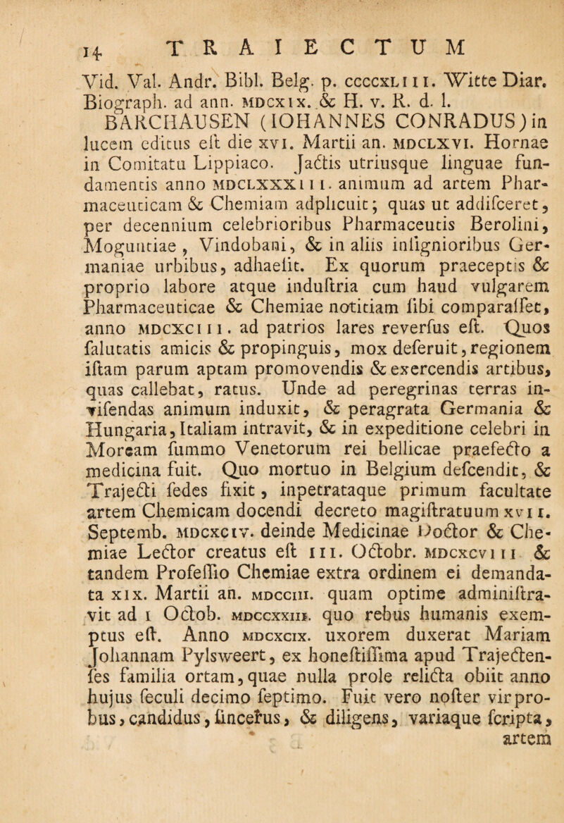 Vid. Val. Andr. Bibi. Belg. p. ccccxliii. Witte Diar, Biograph. ad ann. mdcxix. & H. v. R. d. 1. BARCHAUSEN (IOHANNES CONRADUSjin lucem editus eft die xvi. Martii an. mdclxvi. Hornae in Comitatu Lippiaco. Jadtis utriusque linguae fun¬ damentis anno mdclxxxi i i. animum ad artem Phar¬ maceuticam & Chemiam adplicuit; quas ut addifeeret, per decennium celebrioribus Pharmaceutis Berolini, Mogundae , Vindobani, & in aliis inlignioribus Ger¬ maniae urbibus, adhaelit. Ex quorum praeceptis & proprio labore atque induftria cum haud vulgarem Pharmaceuticae & Chemiae notitiam libi comparalfet, anno mdcxc i i i . ad patrios lares reverfus eft. Quos falutatis amicis & propinguis, mox deferuit, regionem iftam parum aptam promovendis & exercendis artibus, quas callebat, ratus. Unde ad peregrinas terras in- vifendas animum induxit, & peragrata Germania & Hungaria, Italiam intravit, & in expeditione celebri in Morsam fummo Venetorum rei bellicae praefedio a medicina fuit. Quo mortuo in Belgium defeendit, & Traje&i fedes fixit, inpetrataque primum facultate artem Chemicam docendi decreto magiftratuum xvi r. Septemb. mdcxc iv. deinde Medicinae Uodtor & Che¬ miae Ledlor creatus eft m. Odtobr. mdcxcviii & tandem Profelfio Chemiae extra ordinem ei demanda¬ ta xix. Martii an. mdcciii. quam optime admimftra- vic ad i Oclob. mdccxxih. quo rebus humanis exem¬ ptus eft. Anno mdcxcix. uxorem duxerat Mariam Johannam Pylsweert, ex honeftiffima apud Trajedten- fes familia ortam,quae nulla prole relidta obiit anno hujus feculi decimo leptimo. Fuit vero nofter virpro- bus,candidus, fincehis, & diligens, variaque feripta, artem