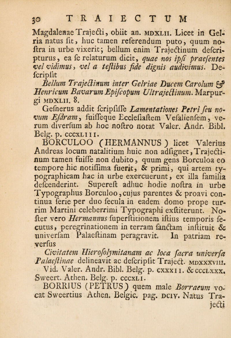 MagdalenaeTrajedti, obiit an. mdxlii. Licet in Gel- ria natus iit, huc tamen referendum puto, quum no- ftra in urbe vixerit; bellum enim Trajedtinum defcri- pturus, ea fe relaturum dicit, quae nos ipfi praefentes •vel •vidimus, vel a teflibus fide dignis audivimus. De- fcriplit Bellum Trajettinum inter Gelriae Ducem Carolum Henricum Bavarum Epifcopum Ultrajettinum. Marpur- gi MDXLII. 8. Gefnerus addit fcriplilfe Lamentationes Petri /eu no¬ vum Efdram, fuifTeque Ecclefiaflem Vefalienfem, ve¬ rum diverfum ab hoc noftro notat Valer. Andr. Bibi, Belg. cccxliii, BORCULOO (HERMANNUS) licet Valerius Andreas locum natalitium huic non adfignet,Trajedli- num tamen fuiife non dubito, quum gens Borculoa eo tempore hic notiffima fuerit, & primi, qui artem ty- pographicam hac in urbe exercuerunt, ex illa familia defcenderint. Supereft adhuc hodie noftra in urbe Typographus Borculoo,cujus parentes & proavi con¬ tinua ferie per duo fecula in eadem domo prope tur¬ rim Martini celeberrimi Typographi exftiterunt. No- iler vero Hermannus fuperftitionem illius temporis fe- cutus, peregrinationem in terram fanctam inllituit & univerfam Palaellinam peragravit. In patriam re- verfus Civitatem Hierofolymitanam ac loca facra univerfia Palaeflinae delineavit ac defcriplit Trajeci, mdxxxviii. Vid. Valer. Andr. Bibi. Belg. p. cxxxn. &ccclxxx. Sweert. Athen. Belg. p. cccxli. BORRIUS (PETRUS) quem male Borraeum vo- cat Sweerdus Athen. Belgic. pag. dciy. Natus Tra¬ jeci