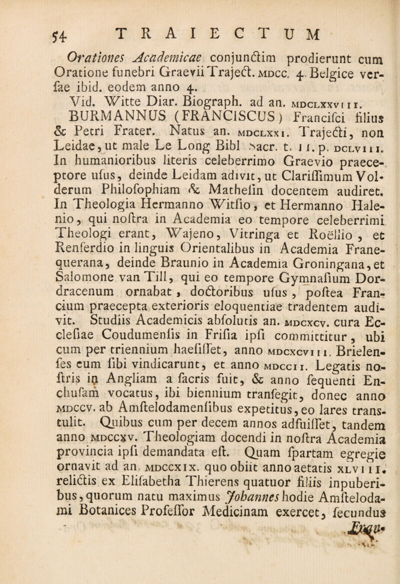 £4 T R A I E C T U M Orationes Academicae conjunclim prodierunt cum Oratione funebri GraeviiTrajedt. mdcc. 4 Belgice ver- fae ibici- eodem anno 4. Vid. Witte Diar. Biograph. ad an. mdclxxvin. BURMANNUS (FRANC1SCUS) Francifci illius & Petri Frater. Natus an. mdclxxi. Traje&i, non Leidae, ut male Le Long Bibi .>acr. t. j i.p. dclviii. In humanioribus literis celeberrimo Graevio praece¬ ptore ufus, deinde Leidam adivit, ut Clariflimum Vol* derum Philofophiam Ac Mathelin docentem audiret. In Theologia Hermanno Witfio, et Hermanno Hale- nio, qui noftra in Academia eo tempore celeberrimi Theologi erant, Wajeno, Vitringa et Roellio , et Renferdio in linguis Orientalibus in Academia Frane- querana, deinde Braunio in Academia Groningana,et Salomone vanTill, qui eo tempore Gymnafium Dor- dracenum ornabat, do&oribus ufus , poftea Fran- cium praecepta exterioris eloquentiae tradentem audi¬ vit. Studiis Academicis abfolutis an. mdcxcv. cura Ec- clefiae Coudumenris in Frifia ipfi committitur, ubi cum per triennium haefiOet, anno mdcxcviii. Brielen- fes cum libi vindicarunt, et anno mdccii. Legatis no.- ftris ia Angliam a facris fuit, & anno fequenti En- chufam vocatus, ibi biennium tranfegit, donec anno mdccv. ab Amftelodamenlibus expetitus,eo lares trans¬ tulit. Quibus cum per decem annos adfuilFet, tandem anno mdccxv. Theologiam docendi in noftra Academia provincia ipfi demandata eft. Quam fpartam egregie ornavit ad an mdccxix. quo obiit anno aetatis xlvi 11, relidtis ex Elifabetha Thierens quatuor filiis inpuberi- bus,quorum natu maximus Jobanneshodie Amfteloda-