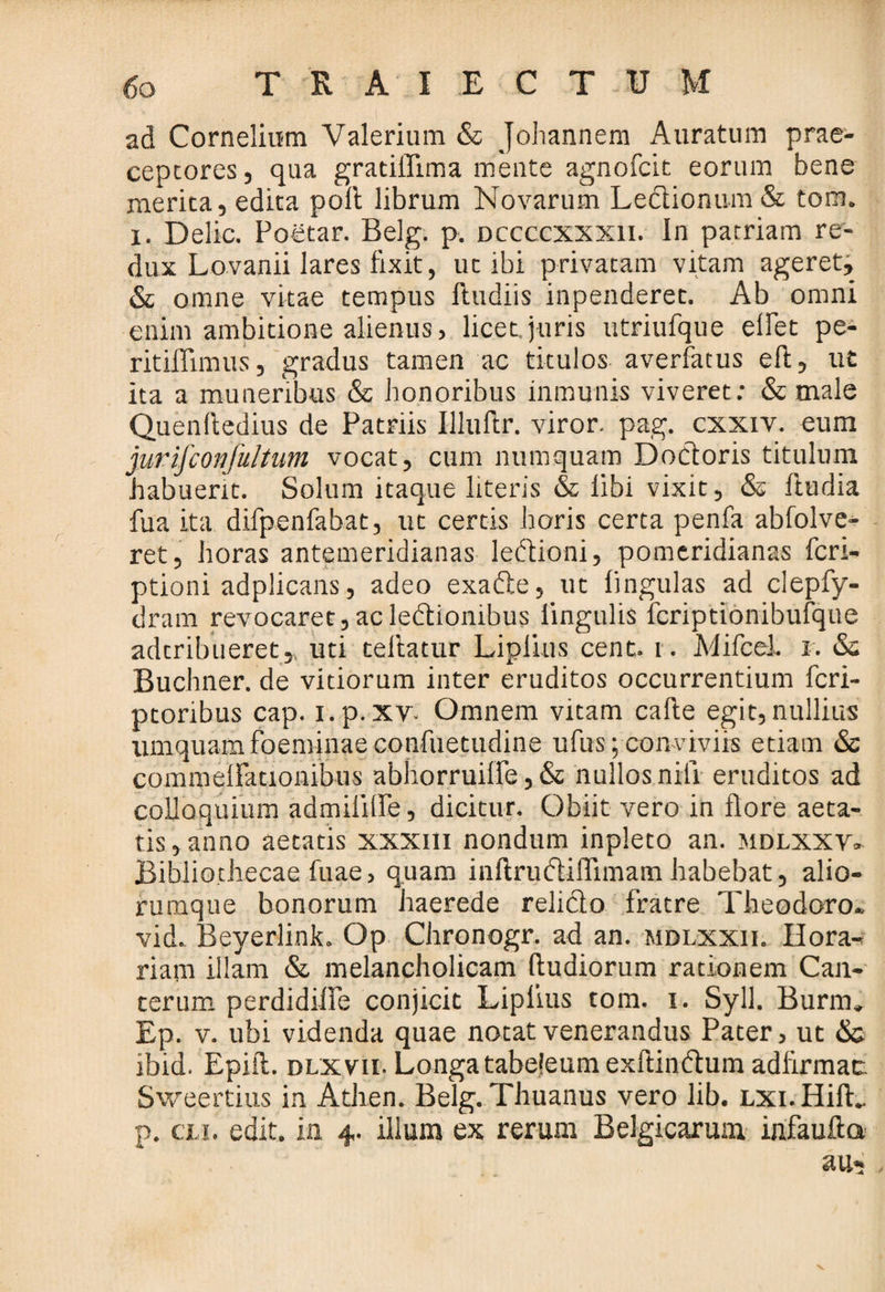 ad Cornelium Valerium & Johannem Auratum prae- cepcores, qua gratiflima mente agnofcit eorum bene merita, edita polt librum Novarum Lectionum & tora, x. Delie. Poetar. Belg. p. dccccxxxii. In patriam re¬ dux Lovanii lares fixit, ut ibi privatam vitam ageret, & omne vitae tempus Itudiis inpenderet. Ab omni enim ambitione alienus, licet juris utriufque elfet pe- ritiflimus, gradus tamen ac titulos averfacus eft, ut ita a muneribus & honoribus inmunis viveret: & male Quendedius de Patriis Illuftr. viror, pag. cxxiv. eum jurifconjultum vocat, cum numquam Dodloris titulum habuerit. Solum itaque literis & libi vixit, & ftudia fua ita difpenfabat, ut certis horis certa penfa abfolve- ret, horas antemeridianas ledtioni, pomeridianas fcri- ptioni adplicans, adeo exadte, ut lingulas ad clepfy- dram revocaret,acledtionibus lingulis fcriptionibufque adtribueret,, uti teftatur Liplius cent. i. Mifce-i. i. & Buchner. de vitiorum inter eruditos occurrentium fcri- ptoribus cap. i.p.xv. Omnem vitam cade egit,nullius iimquamfbeminaecondietudine ufus; conviviis etiam & commcflationibus abhorruiife, & nullos nili eruditos ad colloquium admililPe, dicitur. Obiit vero in flore aeta¬ tis , anno aetatis xxxm nondum inpleto an. mdlxxv» Bibliothecae diae, quam indrudiiflimam habebat, alio¬ rumque bonorum haerede reliclo fratre Theodoro, vid. Beyerlink. Op Chronogr. ad an. mdlxxii. Hora- riam illam & melancholicam dudiorum rationem Can- cerum perdidilfe conjicit Liplius tom. i. Syll. Burm» Ep. v. ubi videnda quae notat venerandus Pater, ut & ibid. Epid. dlxvii. Longa tabejeum exftindtum addrmac Sweertius in Athen. Belg. Thuanus vero lib. LXi.Hid. p. eu. edit, in 4. illum ex rerum Belgicarum ijifaufta