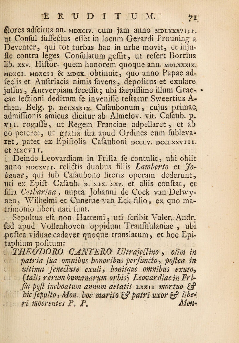 Ccores adfcitus an. mdxciv. cum jam anno mdlxxxvui. Ut Conful fuffedus eflet in locum Gcrardi Prouning a Deventer, qui tot turbas hac in urbe movit, et inju- Re coutra leges Confulatum geffit, ut refert Borrius lib. xxv. Hiftor. quem honorem quoque ann. mdlxxxix. mdxci. mdxcii 8t mdcx. obtinuit, quo anno Papae ad- feclis et Aullriacis nimis favens, depofitus et exulare julliis, Antverpiam feceffit; ubi faepiffime illum Grae¬ cae ledioni deditum fe invenilfe teflatur Sweertius A- then. Belg. p. dclxxxjx. Cafaubonum, cujus primae, admiffionis amicus dicitur ab Almelov. vit. Cafaub. p. vii. rogaffe, ut Regem Franciae adpellaret, et ab eo peteret, ut gratia fua apud Ordines eum fubleva- ret, patet ex Epiftolis Cafauboni dcclv. dcclxxviii. etMxcvu. Deinde Leovardiam in Frifia fe contulit, ubi obiit anno mdcxvii. relidis duobus filiis Lamberto et Jo- hanne, qui fub Cafaubono literis operam dederunt, uti ex Epift. Cafaub. x. xix. xxv. et aliis conftat, et filia Catharina, nupta Johanni de Cock van Delwy- nen, Wiihelmi et Cunerae van Eck filio, ex quo ma¬ trimonio liberi nati funt. . Sepultus eft non Hattemi, uti fcribit Valer.. Andr. fed apud Vollenhoven oppidum Tranfifulaniae , ubi •pollea viduae cadaver quoque translatum, et hoc Epi¬ taphium pofitum: ■ THEODORO CJNTERO UltrajeRino, oltm in patria fua omnibus honoribus perfundo, poftea in ultima fe ne Rute exuli, bonisque omnibus exuto, (talis rerum humanarum orbis) Leomrdiae in Fri¬ fia pojl inchoatum annum aetatis lxx i i mortuo 8? . hic fepulto y Mon. hoc marito & patri uxor libe- t ri moerentes P. P, Meti-.