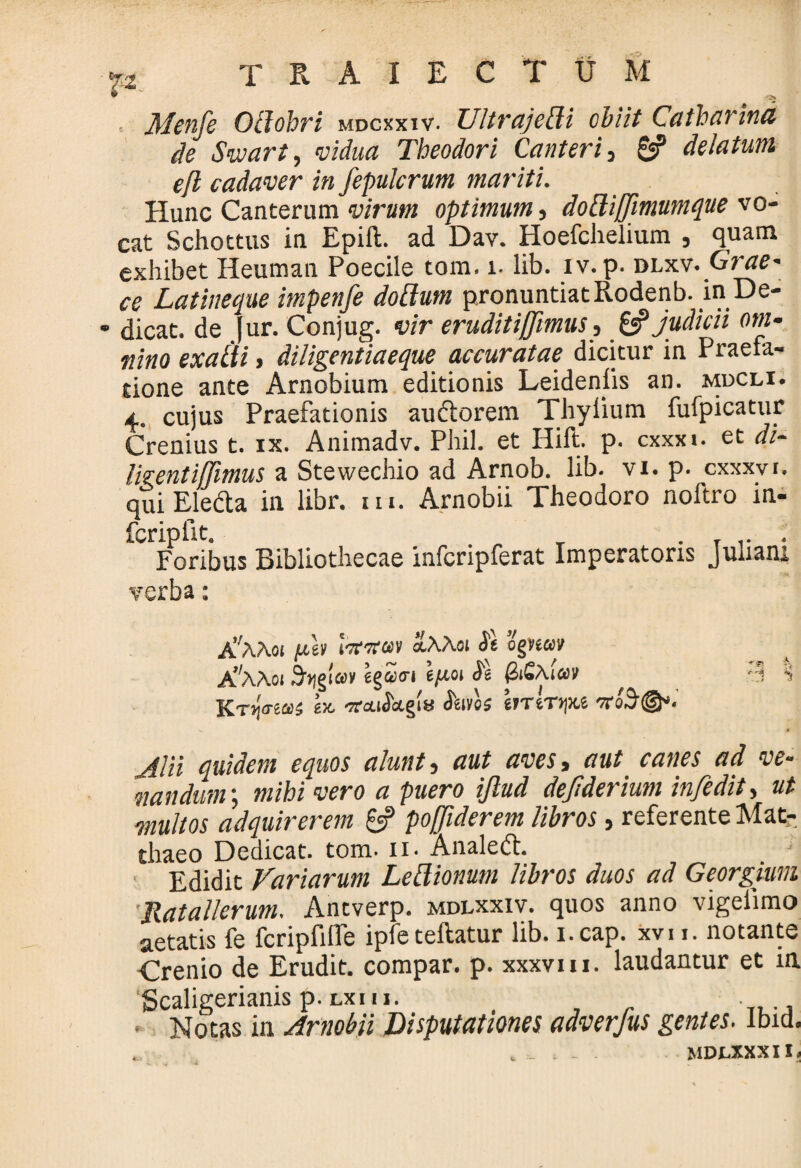 • Menfe Ollohri mdcxxiv. UltrajeBi obiit Caiharina de Sivart, vidua Theodori Canteris 0P delatum efl cadaver in fepulcrum mariti. Hunc Canterum virum optimum, dottiffimumque vo¬ cat Schottus in Epift. ad Dav. Hoefchelium , quam exhibet Heuman Poecile tom. i. lib. iv.p. dlxv. Grae- ce Latineque impenfe dofium pronuntiat Rodenb. in De- • dicat, de Jur. Conjug. vir eruditiffimus, & judicii om¬ nino exaili t diligentiaeque accuratae dicitur in Praefa¬ tione ante Arnobium editionis Leidenfis an. mdcli. 4. cujus Praefationis au&orem Thylium fufpicatur Crenius t. ix. Animadv. Phil. et Hift. p. cxxxi. et di¬ ligent ijjimus a Stewechio ad Arnob. lib. vi. p. cxxxvr. qui Eledla in libr. m. Arnobii Theodoro noftro in- fcripfit. „ . ... . Foribus Bibliothecae infcripferat Imperatoris Juliam verba: A’'AAoi fdtv l^Teai aAAoi <5e ognm A^AAoi Stipa» egStri eju-01 $ (ZiSAav '3 *» Kt-Iitcq; etc -jrou^ctgis foves bTtTtju 7roS@*. Alii quidem equos alunto aut aves, aut canes ad ve¬ nandum •, mihi vero a puero ijlud dejlderium infedit, ut multos adquirerem 6? poffiderem libros, referente Mat¬ thaeo Dedicat, tom. 11. Analeft. _ 1 Edidit Variarum Lettionum libros duos ad Georgium Jlatallerum. Antverp. mdlxxiv. quos anno vigelimo aetatis fe fcripfiflTe ipfeteftatur lib. i.cap. xvu. notante Crenio de Erudit, compar, p. xxxvm. laudantur et in Scaligerianis p.Lxm. ■ * Notas in Arnobii Disputationes adverjus gentes. ibid. ... , . - MDLXXXII ,