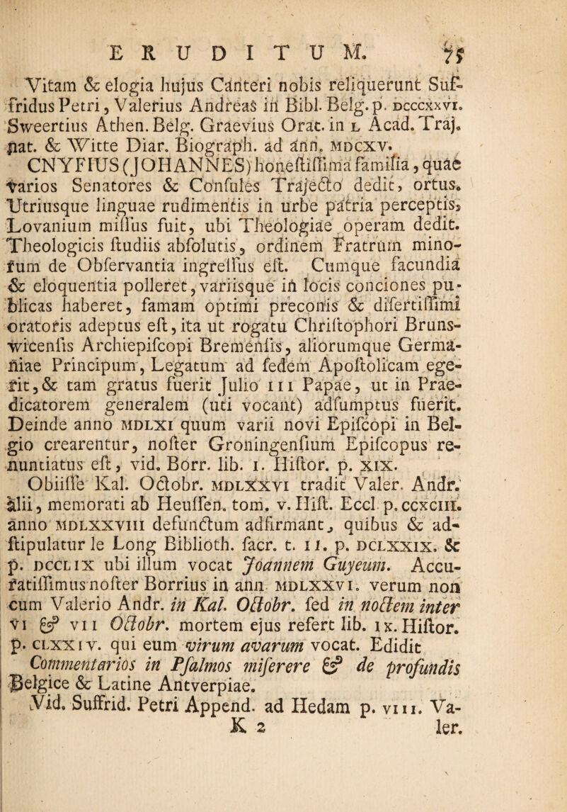 1 Vitam & elogia hujus Canteri nobis reliquerunt Sui> fridusPetri, Valerius Andreas iil Bibi Belg.p. Dcccxxvr. Sweertius Athen.Belg. Graevius Orae, in l Acad.Traj* fiat. & Witte Diar. Bioeraph. ad annc mdcxv. CNYFIUS (J OH ANNES) honefllfllma fomite, quae Yarios Senatores & Confides Trajedo dedit, ortus* XJtriusque linguae rudimentis in urbe patria perceptis, Lovanium miOus fuit, ubi Theologiae operam dedit. Theologicis ftudiis abfolutis, ordinem Fratrum mino- fum de Obfervantia ingreifus eft. Cumque facundia <& eloquentia polleret,variisque iii locis conciones pu¬ blicas haberet, famam optimi preconis & difertilTimi oratoris adeptus eft,ita ut rogatu Chriftophori Bruns- wicenlis Archiepifcopi Bremenlis, aliorumque Germa¬ niae Principum, Legatum ad fedem Apoftolicam ege¬ rit ,& tam gratus fuerit Julio m Papae, ut in Prae¬ dicatorem generalem (uti vocant) adfumptus fuerit. Deinde anno mdlxi quum varii novi Epifcopi in Bel¬ gio crearentur, nofter Groningenfium Epifcopus re¬ nuntiatus eft, vid. Borr. lib. i. Hiftor. p. xix. Obiifte Kal. Odobr. mdlxxyi tradit Valer. Andr. alii, memorati ab Heulfen. tom. v. Hift. Eccl p.ccxcin. anno mdlxxviii defundum adftrmant., quibus & ad- ftipulatur le Long Biblioth. facr. t. ii. p. dclxxix, Sc p. dcclix ubi illum vocat Joannem Guyeum. Accu- fatiffimus nofter Borrius in ann mdlxxvi. verum non cum Valerio Andr. in Kal Odobr. fed in nodem inter vi £5? vii Odobr. mortem ejus refert lib. ix. Hiftor. p. CLXXiY. qui eum virum avarum vocat. Edidit Commentarios in Pfalmos miferere de profundis JJelgice & Latine Antverpiae. LVid, Suffrid. Petri Append. ad Iledam p. viu. Va-