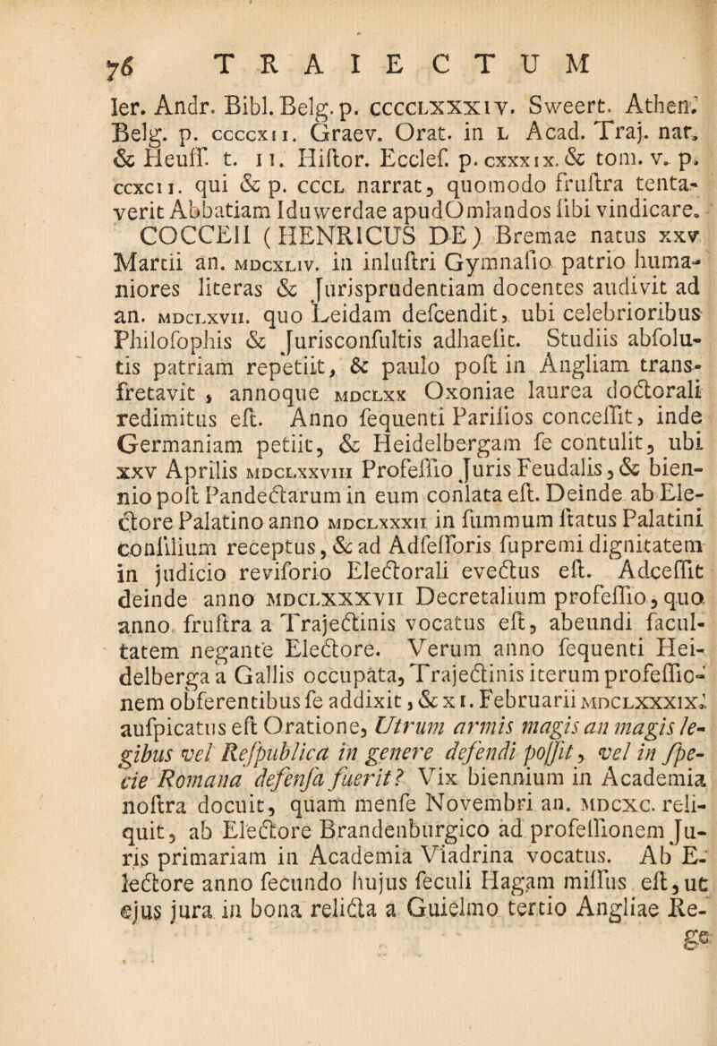 TRAIECTUM ler. Andr, Bibi. Belg. p. cccclxxxiv. Sweert. Athen.' Belg. p. ccccxn. Graev. Orat, in l Acad. Traj. nar» & Heulf. t. ii. Iiiflor. Ecclef. p.cxxxix.& toni. v. p. ccxcu. qui & p. cccl narrat, quomodo fruftra tenta- verit Abbatiam Iduwerdae apudOmlandos libi vindicare. COCCEI1 (HENR1CUS DE) Bremae natus xxv Martii an. mdcxliv. in inluftri Gymnaiio patrio huma¬ niores literas & Jurisprudentiam docentes audivit ad an. mdci.xvii. quo Leidam defcendit, ubi celebrioribus Philofophis & Jurisconfultis adhaelit. Studiis abfolu- tis patriam repetiit, & paulo poft in Angliam trans¬ fretavit , annoque mdclxx Oxoniae laurea dodtorali redimitus eft. Anno fequenti Parilios conceffit, inde Germaniam petiit, & Heidelbergam fe contulit, ubi xxv Aprilis mdclxxviii Profeliio _ urisFeudalis,& bien¬ nio poli Pandedtarum in eum conlata eft. Deinde ab Ele¬ ctore Palatino anno mdclxxxii in fummum ltatus Palatini conlilium receptus , & ad Adfelforis fupremi dignitatem in judicio reviforio Eledtorali evedtus eft. Adcefiit deinde anno mdclxxxvii Decretalium profeflio, quo, anno fruftra a Trajedtinis vocatus eft, abeundi facul¬ tatem negante Eledtore. Verum anno fequenti Hei- delbergaa Gallis occupata, Trajedtinis iterum profeffio- nem obferentibus fe addixit, & x i. Februariimdclxxxix» aufpicatus eft Oratione, Utrum armis magis an magis le¬ gibus vel RefpubUca in genere defendi pojjit, vel in fpe- cie Romana defenja fuerit? Vix biennium in Academia noftra docuit, quam menfe Novembri an. mdcxc. reli¬ quit, ab Eledtore Brandenburgico ad profellionem Ju¬ ris primariam in Academia Viadrina vocatus. Ab E- ledtore anno fecundo hujus feculi Hagam milliis eft,ut ejus jura in bona relidta a Guielmo tertio Angliae Re-