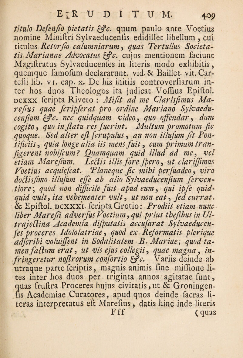 titulo Defenfio pietatis &c. quum paulo ante Voetius nomine Miniftri Sylvaeducenlis edidifiet libellum , cui titulus Retor fio calumniarum,, quas Tertullus Societa¬ tis Marianae Advocatus £jV. cujus mentionem faciunt Magiftratus Syivaeducenfes in literis modo exhibitis, quemque famofum declararunt, vid. 8c Baillet. vit. Car- telii lib. vi. cap. x. De his initiis controverliarum in¬ ter hos duos Theologos ita judicat VolFius Epillol. dcxxx fcripta Riveto : Mifit ad me Clarisfimus Ma¬ re fius quae fcripferat pro ordine Mariano Sylvaedu- cenfium &c. nec quidquam video, quo offendar, clum cogito, quo in Jlatu res fuerint. Multum promotum fic quoque. Sed alter efl fcrupulus, an non illufum fit Pon¬ tificiis,j quia longe alia iis mens fuit, cum primum tran- figerent nobifcum? Quamquam quid illud ad me, vel 'etiam Marefium. Ledis illis fore fpero, ut clariffimus Voetius acquiefcat. Planeque fic mihi perfuadeo, viro dodisfimo illufum effe ab alio Sylvaeducenfium ferven- tiore \ quod non difficile fuit apud eum, qui ipfe quid¬ quid vult, ita vehementer vult, ut non eat, Jedcurrat. & Epillol. dcxxxi. fcripta Grotio: Prodiit etiam nunc liber Marefii adverfus Voetium, qui prius thefibus in Ul- trajedina Academia difputatis accufarat Sylvaeducen¬ fes proceres Idololatriae, quod ex Reformatis plerique adfcribi voluiffent in Sodalitatem B. Mariae; quod ta¬ men fadum erat, ut vis ejus collegii, quae magna, in¬ fringeretur noflrorum confortio ffc. Variis deinde ab utraque parte fcriptis, magnis animis fine miffione li¬ tes inter hos duos per triginta annos agitatae funt, quas frullra Proceres hujus civitatis,ut & Groningen- fis Academiae Curatores, apud quos deinde facras li- teras interpretatus efl Marefius, datis hinc inde literis F ff (quas