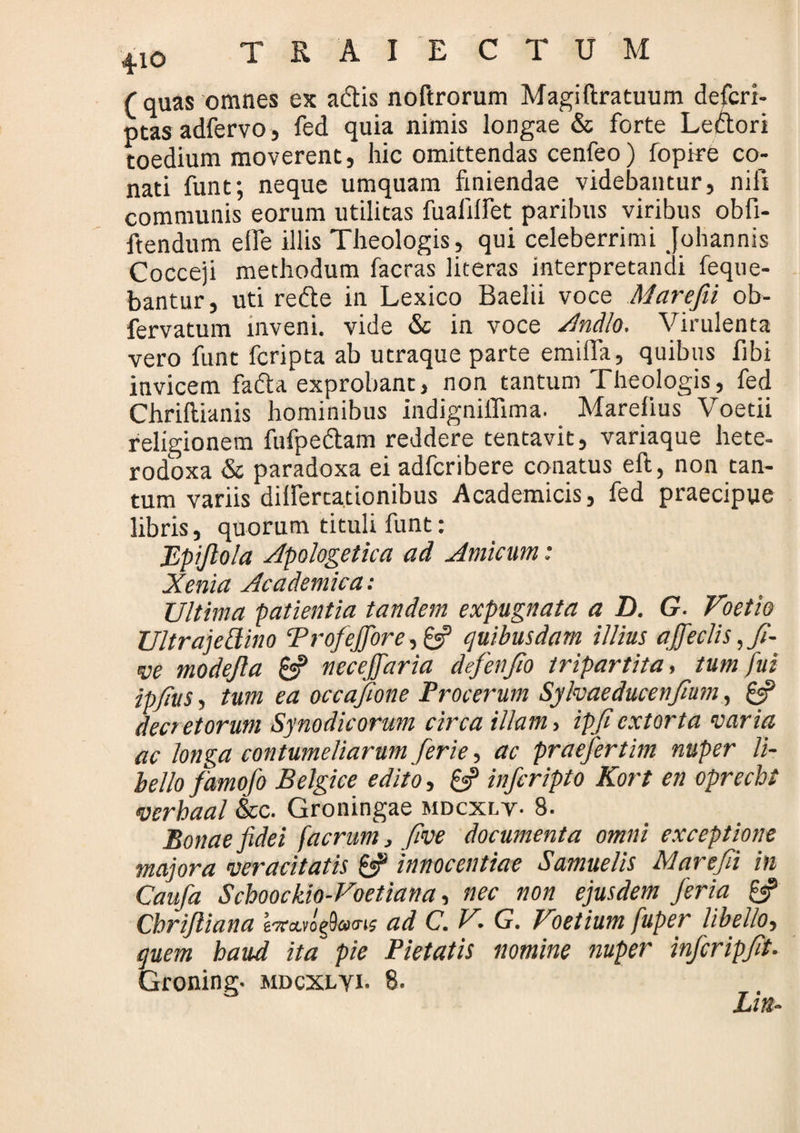 (quas omnes ex adtis noftrorum Magiftratuum defcri- ptas adfervo, fed quia nimis longae & forte Ledtori toedium moverent, hic omittendas cenfeo) fopire co¬ nati funt; neque umquam finiendae videbantur, nifi communis eorum utilitas fualilfet paribus viribus obfi- ftendum elfe illis Theologis, qui celeberrimi Johannis Cocceji methodum facras literas interpretandi feque- bantur, uti redte in Lexico Baelii voce Marefii ob- fervatum inveni, vide & in voce Andlo. Virulenta vero funt fcripta ab utraque parte emilfa, quibus fibi invicem fadta exprobant, non tantum Theologis, fed Chriftianis hominibus indigniflima. Marefius Voetii religionem fufpedtam reddere tentavit, variaque hete- rodoxa & paradoxa ei adfcribere conatus eft, non tan¬ tum variis dillercationibus Academicis, fed praecipue libris, quorum tituli funt: Bpijlola apologetica ad Amicum: Xenia Academica: Ultima patientia tandem expugnata a D. G. Voetio Ultrajekino TrofeJJbre,6? cjuibusdam illius a feclis, fi- ve modejla gj? necefaria defenfio tripartita, tum fui ipfius, tum ea occafione Procerum Sylvaeducenfium, gj? decretorum Synodicorum circa illam > ipjiextorta varia ac longa contumeliarum ferie, ac praefertim nuper li¬ bello farnofo Belgice edito, gs? inferipto Kort en oprecbt verbaal &c. Groningae mdcxlv- 8. Bonae fidei faerum, five documenta omni exceptione majora veracitatis gs? innocentiae Samuelis Marefii in Caufa Scboockio- Voetiana, nec non ejusdem feria & Cbrifliana e-vavogfWis ad C. V. G. Voetium fuper libello, (juem baud ita pie Pietatis nomine nuper infcripfit. Groning. mdcxlyi. 8. Lia-