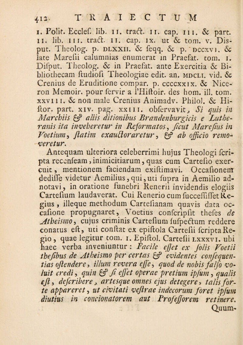 i. Polit. Ecclef. lib. ii. tradi. ii. cap. m. & part. u. lib. ui. tradi, ii. cap. ix. ut & tom. v. Dis- put. Theolog. p. dlxxii. & feqq. & p.'dccxvi. & late Marefii calumnias enumerat in Praefat. tom. i. Difput. Theolog. & in Praefat. ante Exercitia & Bi¬ bliothecam ftudiofi Theologiae edit. an. mdcli. vid. & Crenius de Eruditione compar, p. ccccxxix. & Nice- ron Memoir. pour fervir a fHiftoir. des hom. ili. tom. xxvi 11. & non male Crenius Animadv. Philo). & Hi- ftor. part. xiv. pag. xxm. obfervavit., Si quis in Marcbiis £5? aliis ditionibus Brandenburgicis e Luthe- ranis ita inveheretur in Reformatos, ficut Marefius in Voetium , Jlatim exaublor aretur, & ab officio remo- - veretur. Antequam ulteriora celeberrimi hujus Theologi fcri- pta recenfeam, inimicitiarum, quas cum Cartelio exer¬ cuit , mentionem faciendam exiftimavi. Occafionemr dedilfe videtur Aemilius,qui,uti fupra in Aemilio ad- notavi, in oratione funebri Renerii invidendis elogiis Cartelium laudaverat. Cui Renerio cum fuccelTiffet Re¬ gius , illeque methodum Carteiianam quavis data oc- cafione propugnaret, Voetius confcripfit thefes de Atbeismo, cujus criminis Cartefium fufpedtum reddere conatus eft, uti conftat ex epiftola Cartelii fcripta Re¬ gio , quae legitur tom. 1. Epillol. Cartelii lxxxvi. ubi 'haec verba inveniuntur : Facile ejjet ex Jolis Voetii theflbus de Atbeismo per certas £3? evidentes confiequen- tias ojlendere, illum revera effie, quod de nobis falfo vo¬ luit credi, quin 8? fi effiet operae pretium ipfum, qualis ejl, defcribere j artesque omnes ejus detegere, talis for¬ te appareret, ut civitati vejlrae indecorum foret ipfum diutius in concionatorem aut ProfeJJorem retinere. Quum-