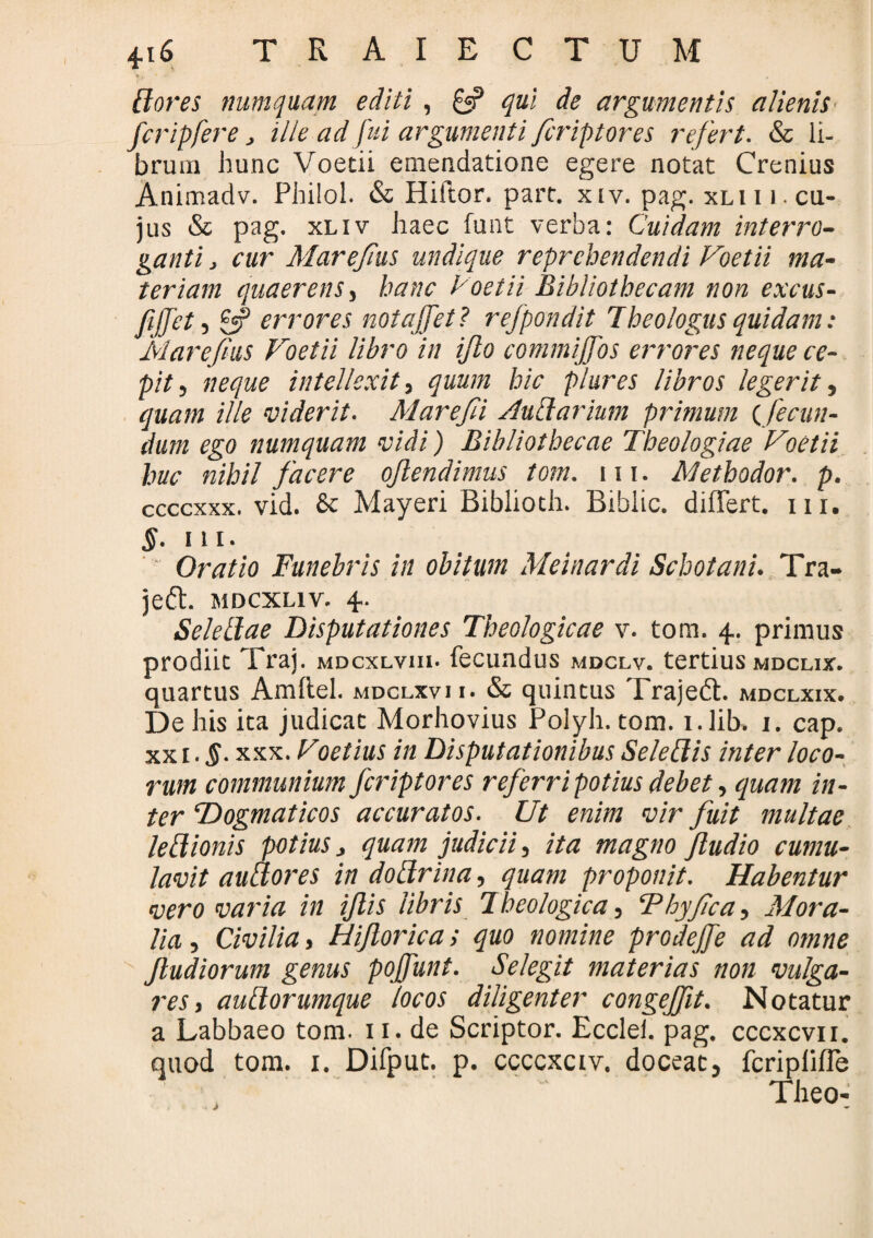 [iores numquam editi, £«? qui de argumentis alienis fcripfere > ille ad fui argumenti firiptores refert. & li¬ brum hunc Voetii emendatione egere notat Crenius Animadv. Philol. & Hiftor. part. xiv. pag. xli i i cu¬ jus & pag. xliv haec funt verba: Cuidam interro¬ ganti j cur Marejius undique reprehendendi Voetii ma¬ teriam quaerens, hanc Voetii Bibliothecam non excus- fijfet, £«? errores notajfet? refpondit Theologus quidam: Mare [his Voetii libro in ijlo commijfos errores neque ce¬ pit , neque intellexit, quum hic piares libros legerit, quam ille viderit. Marefii /lu&arium primum (fecun¬ dum ego numquam vidi) Bibliothecae Theologiae Voetii huc nihil facere ojlendimus tom. m. Methodor. p. ccccxxx. vid. & Mayeri Bibiioth. Biblic. differt, m. §■ ni. Oratio Funebris in obitum Meinardi Schotani. Tra- jeft. mdcxliv. 4. Seletlae Disputationes Theologicae v. tom. 4. primus prodiit Trai. mdcxlviii. fecundus mdclv. tertius mdclix. quartus Amftel. mdclxvii. & quintus Trajedt. mdclxix. De his ita judicat Morhovius Polyh. tom. i.lib. 1. cap. xx 1. §■ xxx. Voetius in Disputationibus Seleflis inter loco¬ rum communium feriptores referri potius debet, quam in¬ ter Dogmaticos accuratos. Ut enim vir fuit multae legionis potius > quam judicii, ita magno Jludio cumu¬ lavit au A ores in doctrina, quam proponit. Habentur vero varia in ijlis libris Theologica, Thyfca, Mora¬ lia , Civilia, Hijlorica; quo nomine prodejfe ad otnne Jludiorum genus pojfunt. Selegit materias non vulga¬ res, auLtorumque locos diligenter congejfit. Notatur a Labbaeo tom. 11. de Scriptor. Ecclei. pag. cccxcvn. quod tom. 1. Difput. p. ccccxciv. doceat, feripliffe Theo-