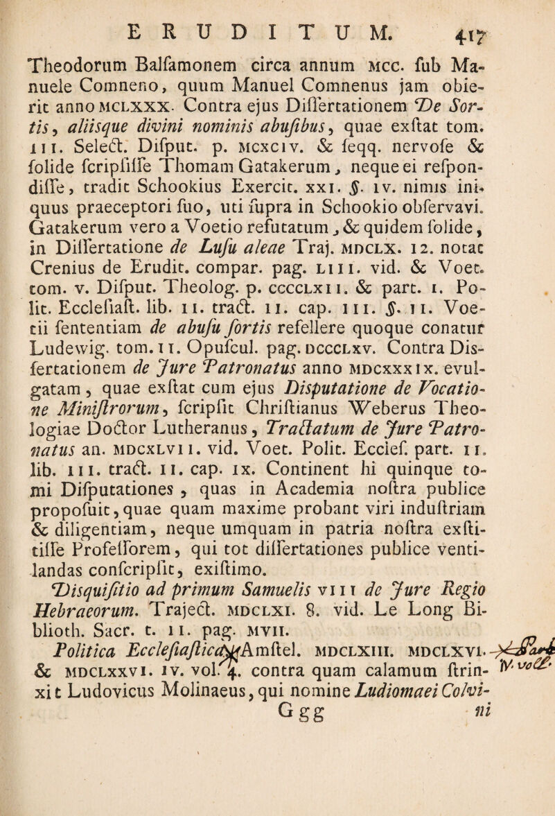 Theodorum Balfamonem circa annum mcc. fub Ma- nuele Comneno, quum Manuel Comnenus jam obie¬ rit anno mclxxx. Contra ejus DilTertationem De Sor¬ tis, aliisque divini nominis abujibus, quae exftat tom. i 11. Seledt. Difput. p. mcxciv. & feqq. nervofe & folide fcriplllfe Thomam Gatakerum, neque ei refpon- diffe, tradit Schookius Exercit. xxi. §. iv. nimis ini¬ quus praeceptori fuo, uti fupra in Schookio obfervavi. Gatakerum vero a Voetio refutatum & quidem folide, in Dilfertatione de Lufu aleae Traj. mdclx. 12. notae Crenius de Erudit, compar, pag. liii. vid. & Voet. tom. v. Difput. Theolog. p. cccclxii. & part. 1. Po¬ lit. Eccleliafl;. lib. 11. tradi. 11. cap. 111. §. 11. Voe- tii fententiam de abufu fortis refellere quoque conatur Ludewig. tom.u. Opufcul. pag. dccclxv. Contra Dis- fertationem de Jure ‘Patronatus anno mdcxxxix. evul¬ gatam , quae exftat cum ejus Disputatione de Vocatio¬ ne Miniflrorum, fcriplit Chriftianus Weberus Theo¬ logiae Dodtor Lutheranus, Trattatum de Jure Patro¬ natus an. mdcxlv 11. vid. Voet. Polit. Eccief. part. 11, lib. 111. tradi. 11. cap. ix. Continent hi quinque to¬ mi Difputationes , quas in Academia noftra publice propofuit, quae quam maxime probant viri induftriam & diligentiam, neque umquam in patria noftra exfti- tiHe Profelforem, qui tot dilfertationes publice venti¬ landas confcriplit, exiftimo. Disquifitio ad primum Samuelis vi 11 de Jure Regio Hebraeorum. Trajeci, mdclxi. 8. vid. Le Long Bi- blioth. Sacr. t. 11. pag. mvii. Politica PcclefiaJliccN^kmftel. mdclxiii. mdclxvi. ( & mdclxxv 1. iv. vol. 4. contra quam calamum ftrin- ^’ xit Ludovicus Molinaeus, qui nomineLudiomaeiColvi- G g g ni